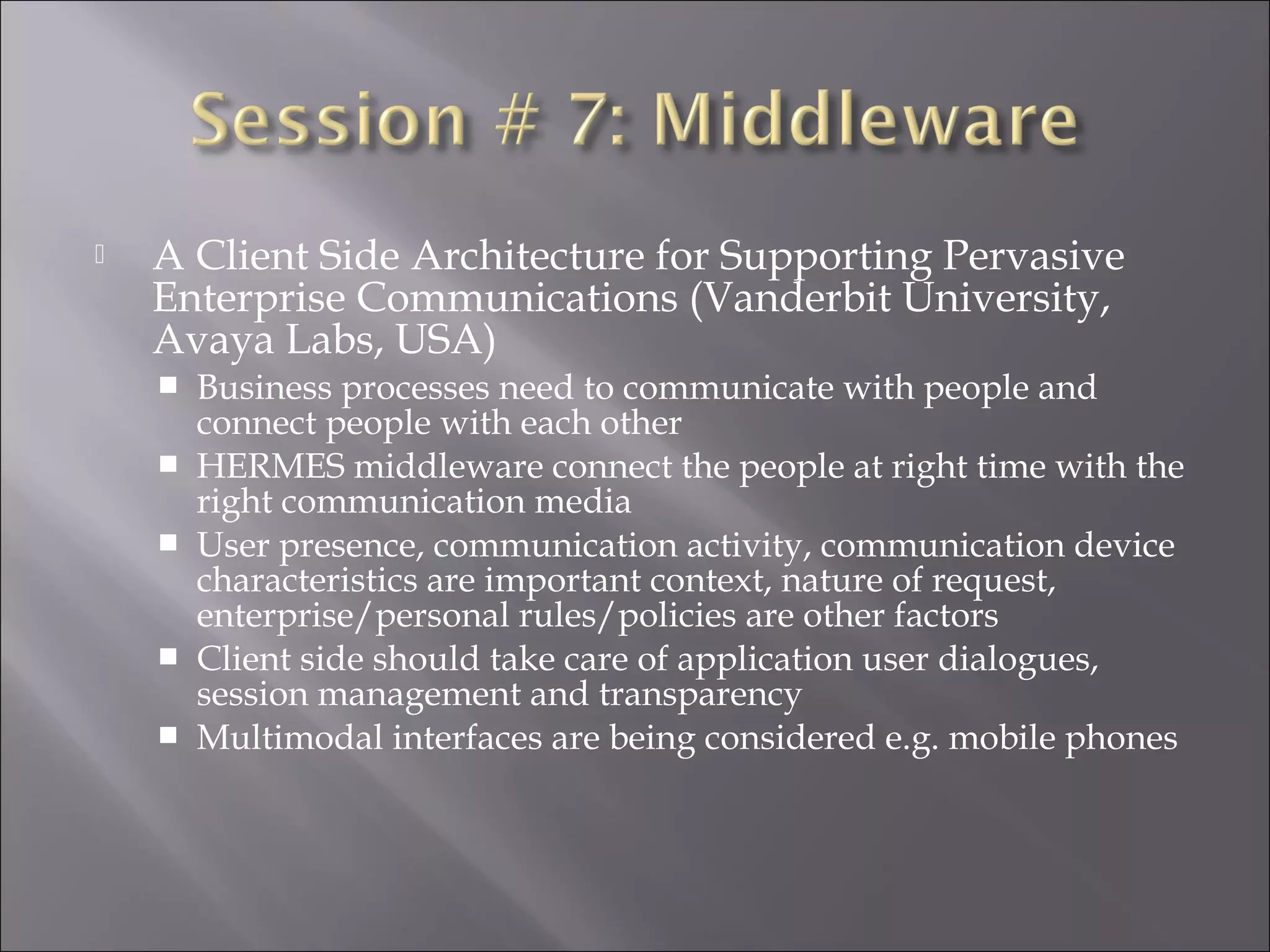  A Client Side Architecture for Supporting Pervasive
Enterprise Communications (Vanderbit University,
Avaya Labs, USA)
 Business processes need to communicate with people and
connect people with each other
 HERMES middleware connect the people at right time with the
right communication media
 User presence, communication activity, communication device
characteristics are important context, nature of request,
enterprise/personal rules/policies are other factors
 Client side should take care of application user dialogues,
session management and transparency
 Multimodal interfaces are being considered e.g. mobile phones
 