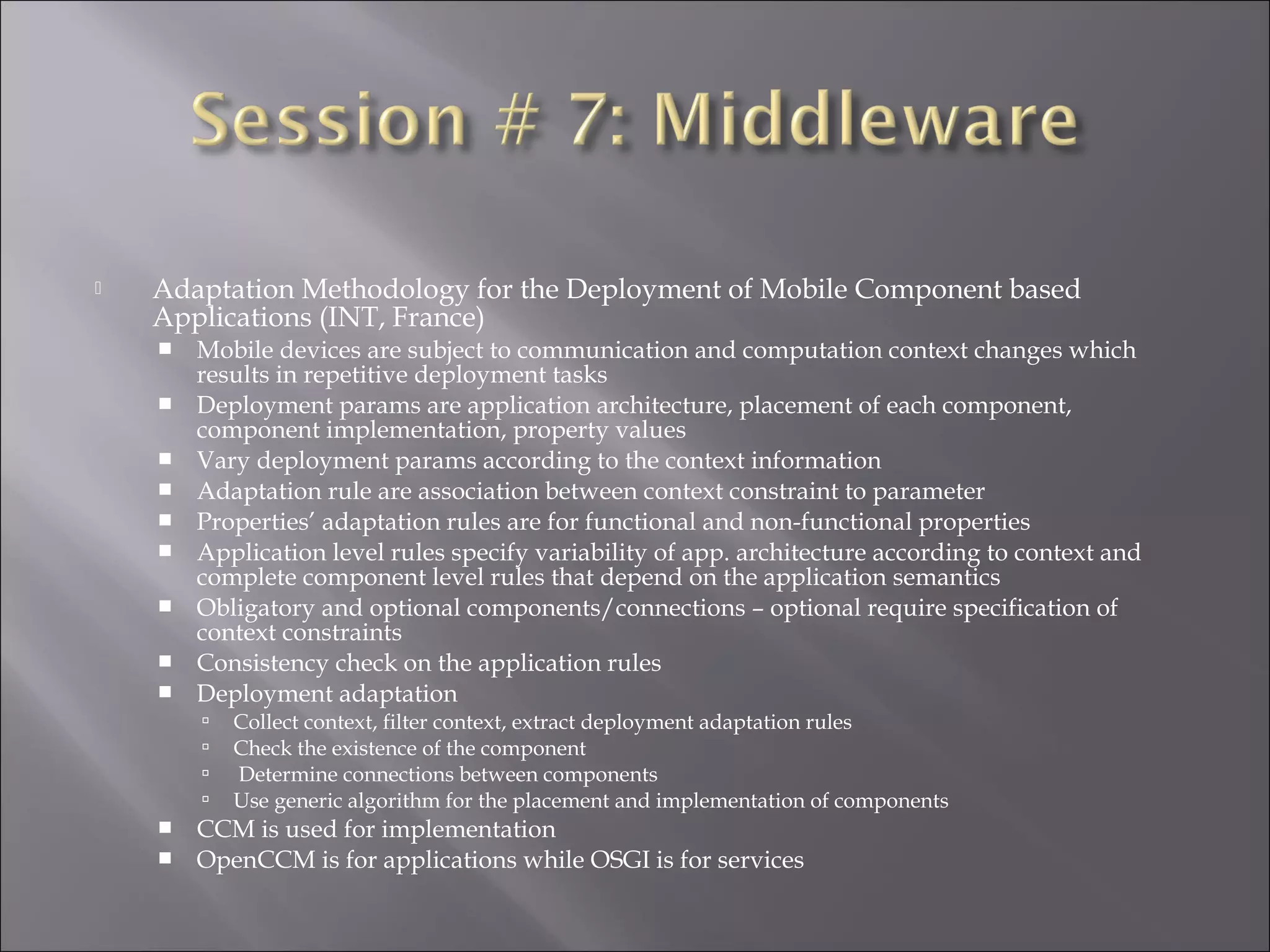  Adaptation Methodology for the Deployment of Mobile Component based
Applications (INT, France)
 Mobile devices are subject to communication and computation context changes which
results in repetitive deployment tasks
 Deployment params are application architecture, placement of each component,
component implementation, property values
 Vary deployment params according to the context information
 Adaptation rule are association between context constraint to parameter
 Properties’ adaptation rules are for functional and non-functional properties
 Application level rules specify variability of app. architecture according to context and
complete component level rules that depend on the application semantics
 Obligatory and optional components/connections – optional require specification of
context constraints
 Consistency check on the application rules
 Deployment adaptation
 Collect context, filter context, extract deployment adaptation rules
 Check the existence of the component
 Determine connections between components
 Use generic algorithm for the placement and implementation of components
 CCM is used for implementation
 OpenCCM is for applications while OSGI is for services
 