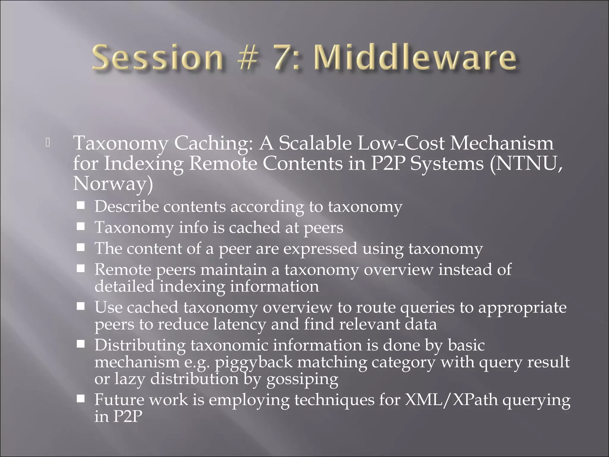  Taxonomy Caching: A Scalable Low-Cost Mechanism
for Indexing Remote Contents in P2P Systems (NTNU,
Norway)
 Describe contents according to taxonomy
 Taxonomy info is cached at peers
 The content of a peer are expressed using taxonomy
 Remote peers maintain a taxonomy overview instead of
detailed indexing information
 Use cached taxonomy overview to route queries to appropriate
peers to reduce latency and find relevant data
 Distributing taxonomic information is done by basic
mechanism e.g. piggyback matching category with query result
or lazy distribution by gossiping
 Future work is employing techniques for XML/XPath querying
in P2P
 