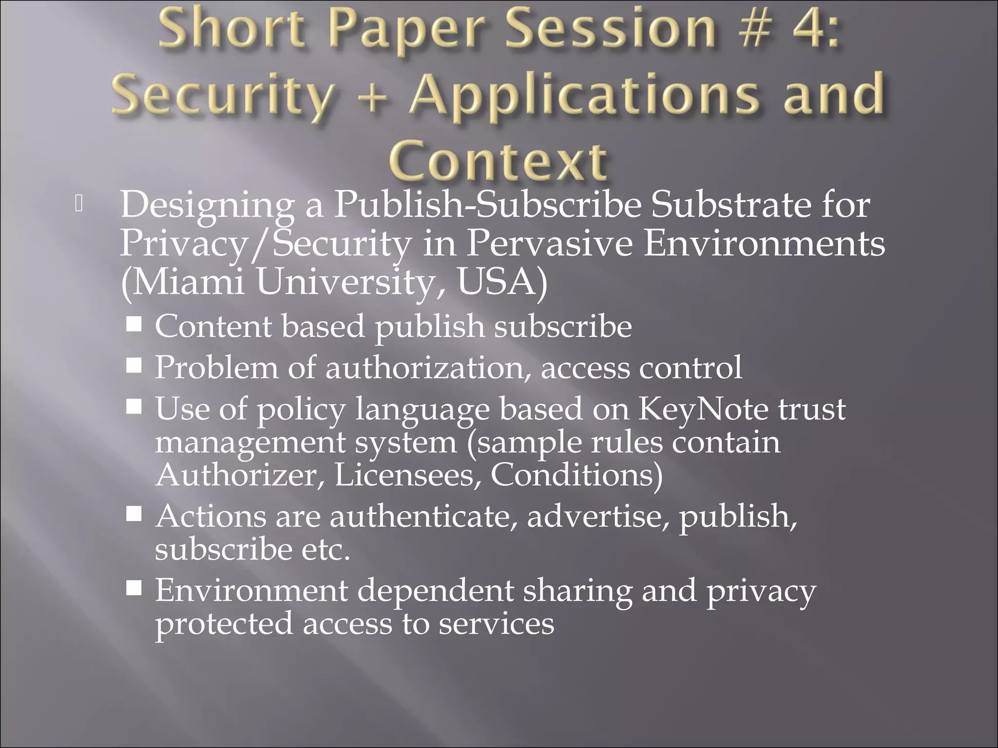  Designing a Publish-Subscribe Substrate for
Privacy/Security in Pervasive Environments
(Miami University, USA)
 Content based publish subscribe
 Problem of authorization, access control
 Use of policy language based on KeyNote trust
management system (sample rules contain
Authorizer, Licensees, Conditions)
 Actions are authenticate, advertise, publish,
subscribe etc.
 Environment dependent sharing and privacy
protected access to services
 