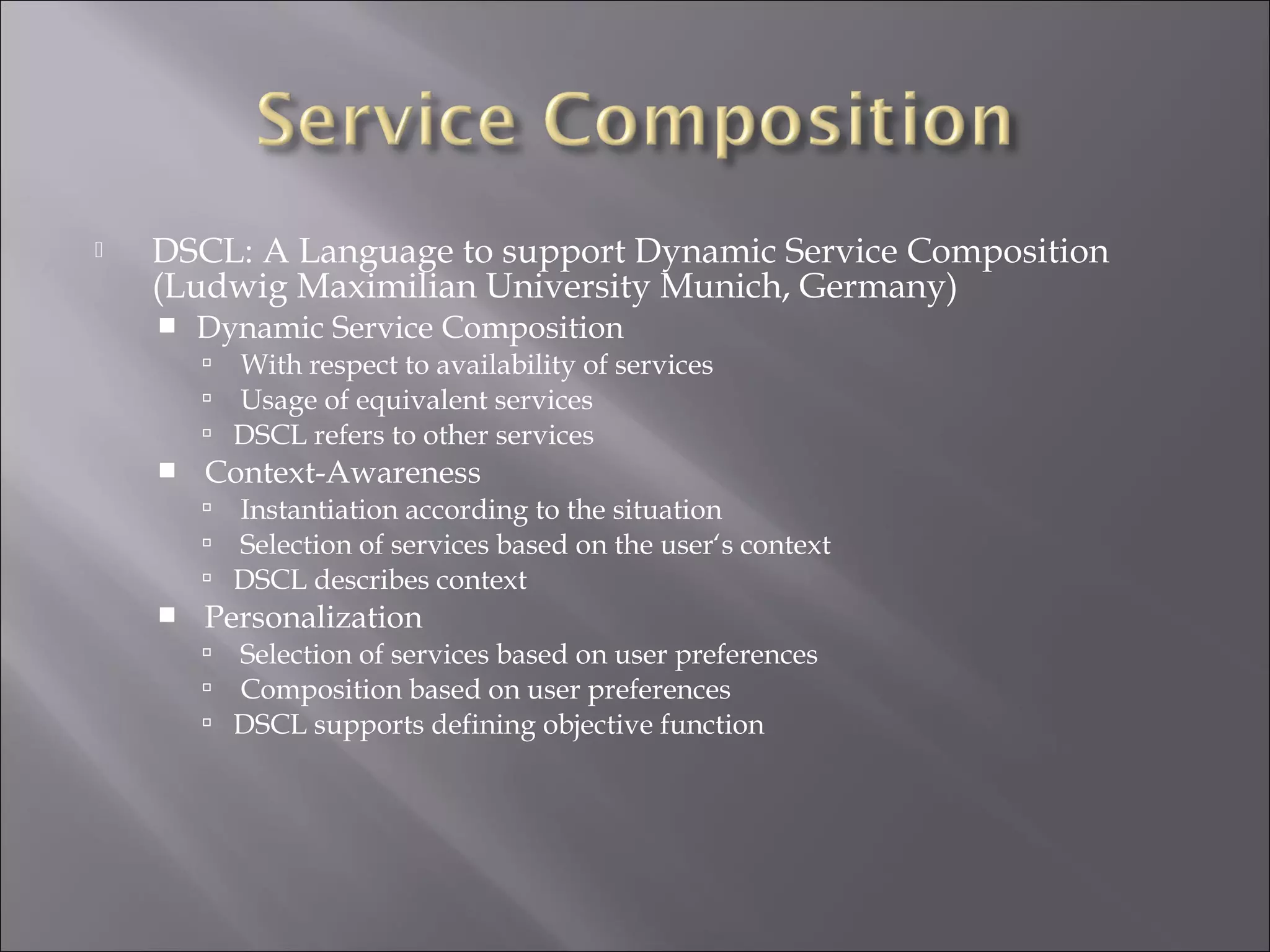  DSCL: A Language to support Dynamic Service Composition
(Ludwig Maximilian University Munich, Germany)
 Dynamic Service Composition
 With respect to availability of services
 Usage of equivalent services
 DSCL refers to other services
 Context-Awareness
 Instantiation according to the situation
 Selection of services based on the user‘s context
 DSCL describes context
 Personalization
 Selection of services based on user preferences
 Composition based on user preferences
 DSCL supports defining objective function
 