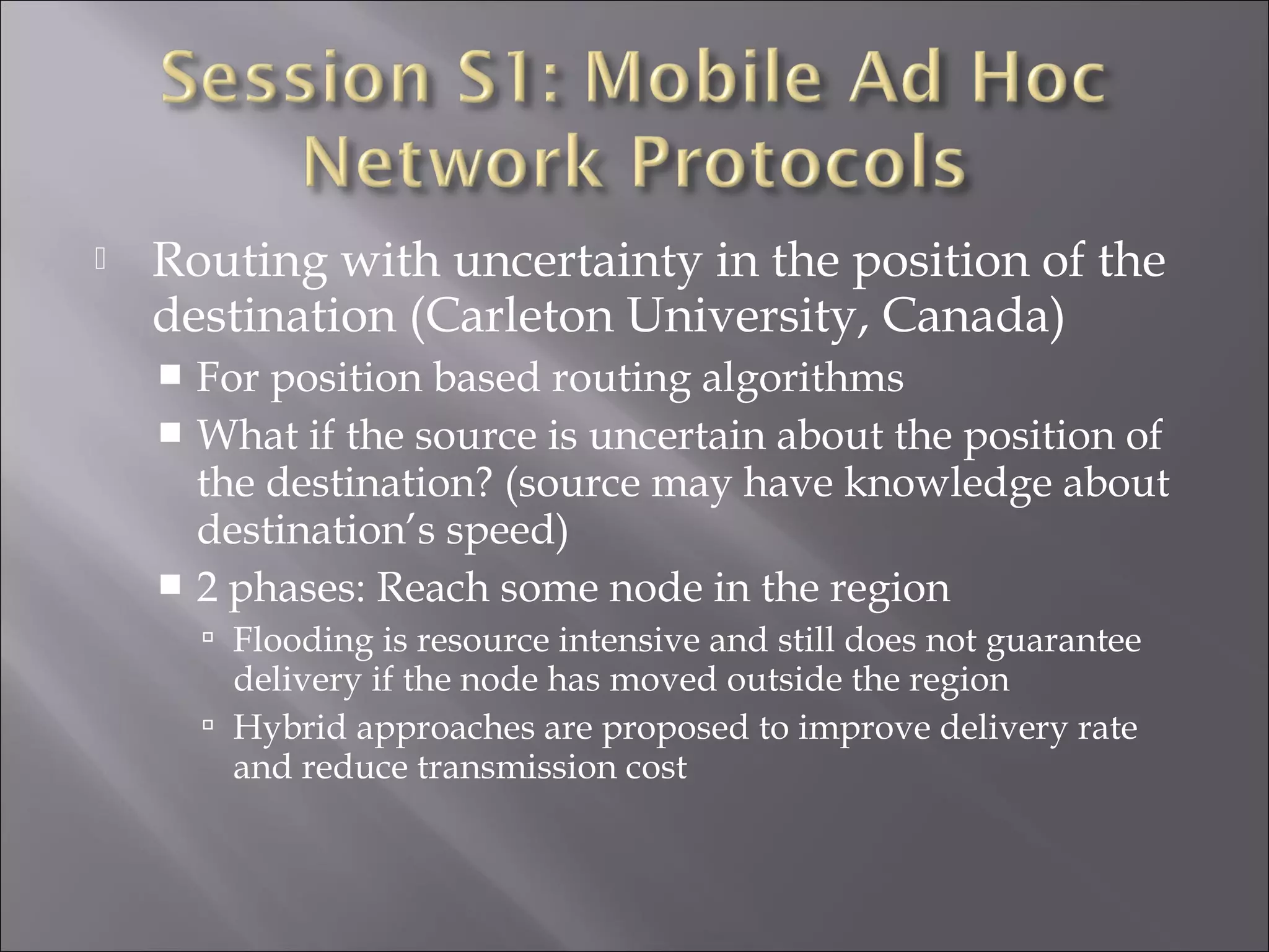  Routing with uncertainty in the position of the
destination (Carleton University, Canada)
 For position based routing algorithms
 What if the source is uncertain about the position of
the destination? (source may have knowledge about
destination’s speed)
 2 phases: Reach some node in the region
 Flooding is resource intensive and still does not guarantee
delivery if the node has moved outside the region
 Hybrid approaches are proposed to improve delivery rate
and reduce transmission cost
 