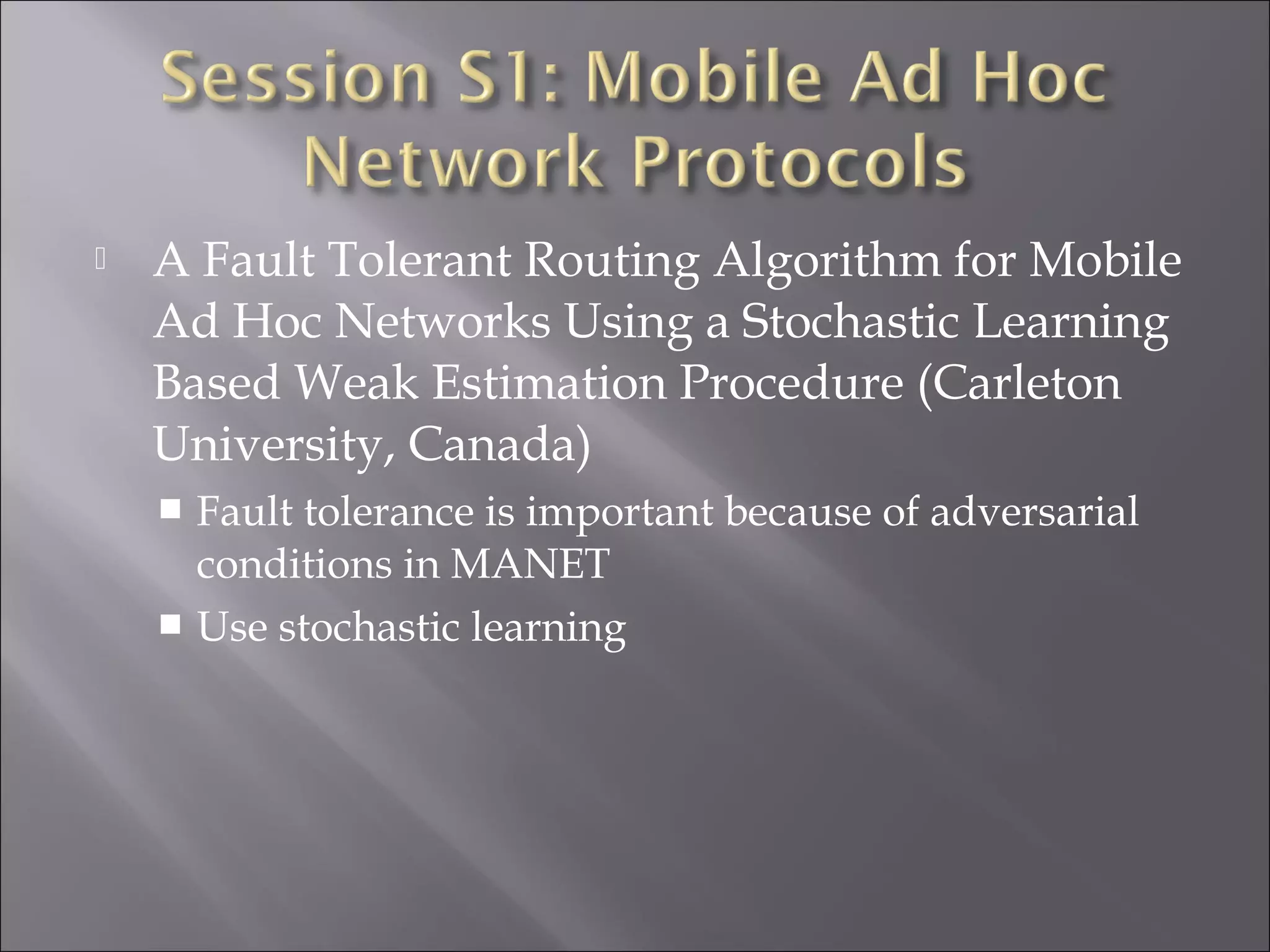  A Fault Tolerant Routing Algorithm for Mobile
Ad Hoc Networks Using a Stochastic Learning
Based Weak Estimation Procedure (Carleton
University, Canada)
 Fault tolerance is important because of adversarial
conditions in MANET
 Use stochastic learning
 