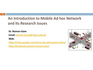 1
An Introduction to Mobile Ad hoc Network
and Its Research Issues
Dr. Noman Islam
Email: noman.islam@indus.edu.pk
Web:
https://sites.google.com/a/nu.edu.pk/noman-islam/
http://facebook.com/sir.noman.islam
 