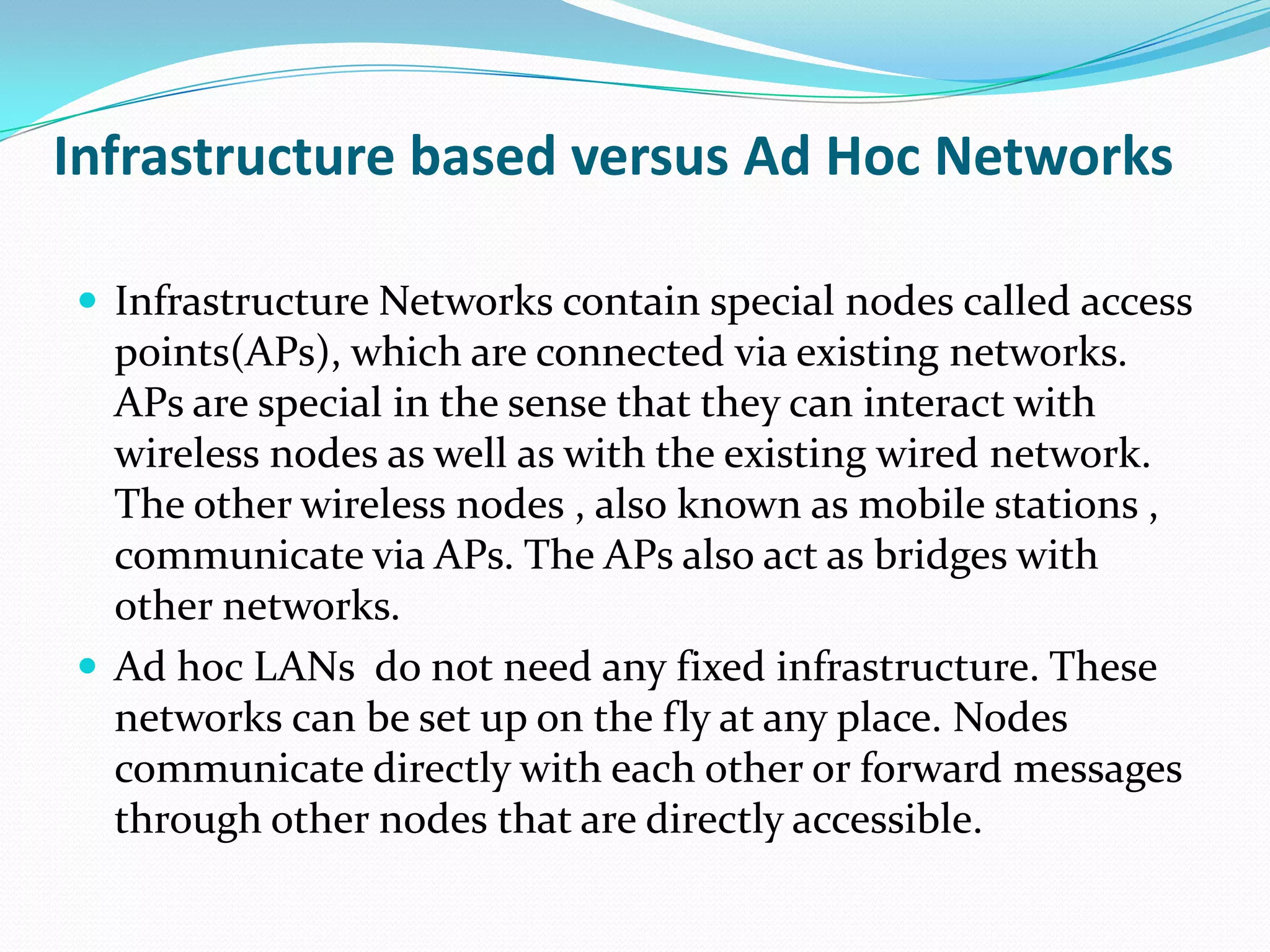 Infrastructure based versus Ad Hoc Networks

 Infrastructure Networks contain special nodes called access
  points(APs), which are connected via existing networks.
  APs are special in the sense that they can interact with
  wireless nodes as well as with the existing wired network.
  The other wireless nodes , also known as mobile stations ,
  communicate via APs. The APs also act as bridges with
  other networks.
 Ad hoc LANs do not need any fixed infrastructure. These
  networks can be set up on the fly at any place. Nodes
  communicate directly with each other or forward messages
  through other nodes that are directly accessible.
 