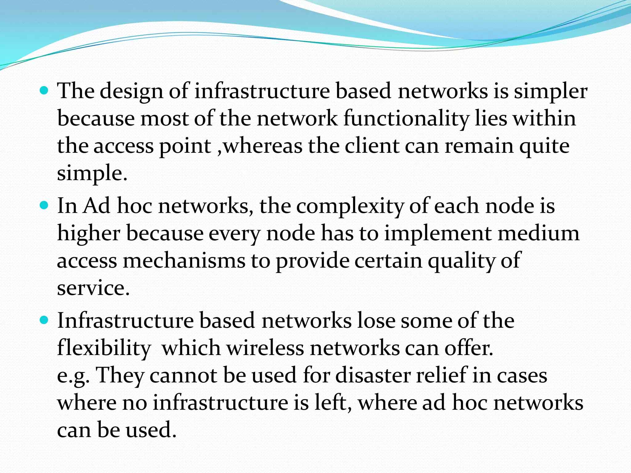 The design of infrastructure based networks is simpler
  because most of the network functionality lies within
  the access point ,whereas the client can remain quite
  simple.
 In Ad hoc networks, the complexity of each node is
  higher because every node has to implement medium
  access mechanisms to provide certain quality of
  service.
 Infrastructure based networks lose some of the
  flexibility which wireless networks can offer.
  e.g. They cannot be used for disaster relief in cases
  where no infrastructure is left, where ad hoc networks
  can be used.
 