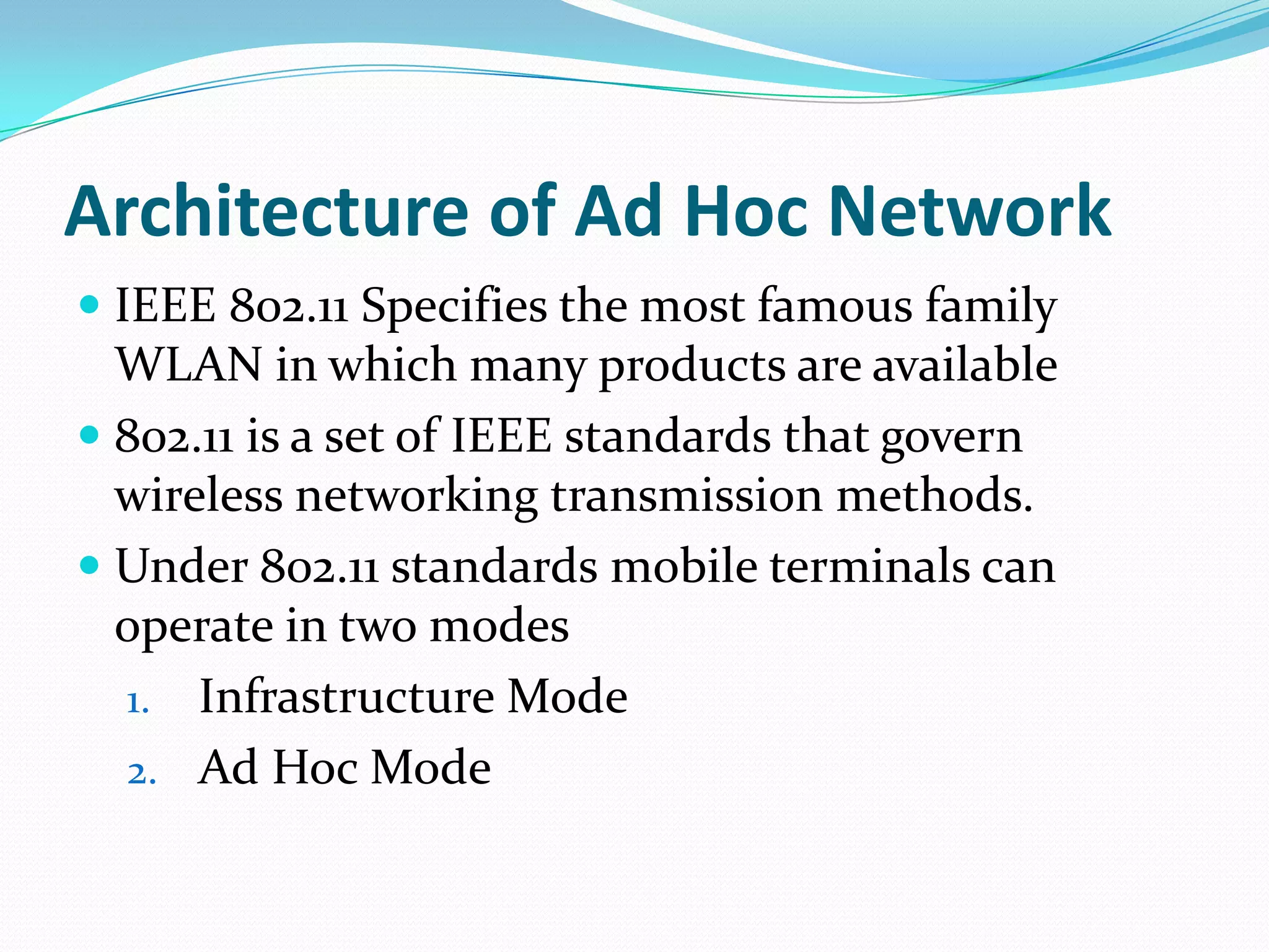 Architecture of Ad Hoc Network
 IEEE 802.11 Specifies the most famous family
  WLAN in which many products are available
 802.11 is a set of IEEE standards that govern
  wireless networking transmission methods.
 Under 802.11 standards mobile terminals can
  operate in two modes
  1. Infrastructure Mode
  2. Ad Hoc Mode
 