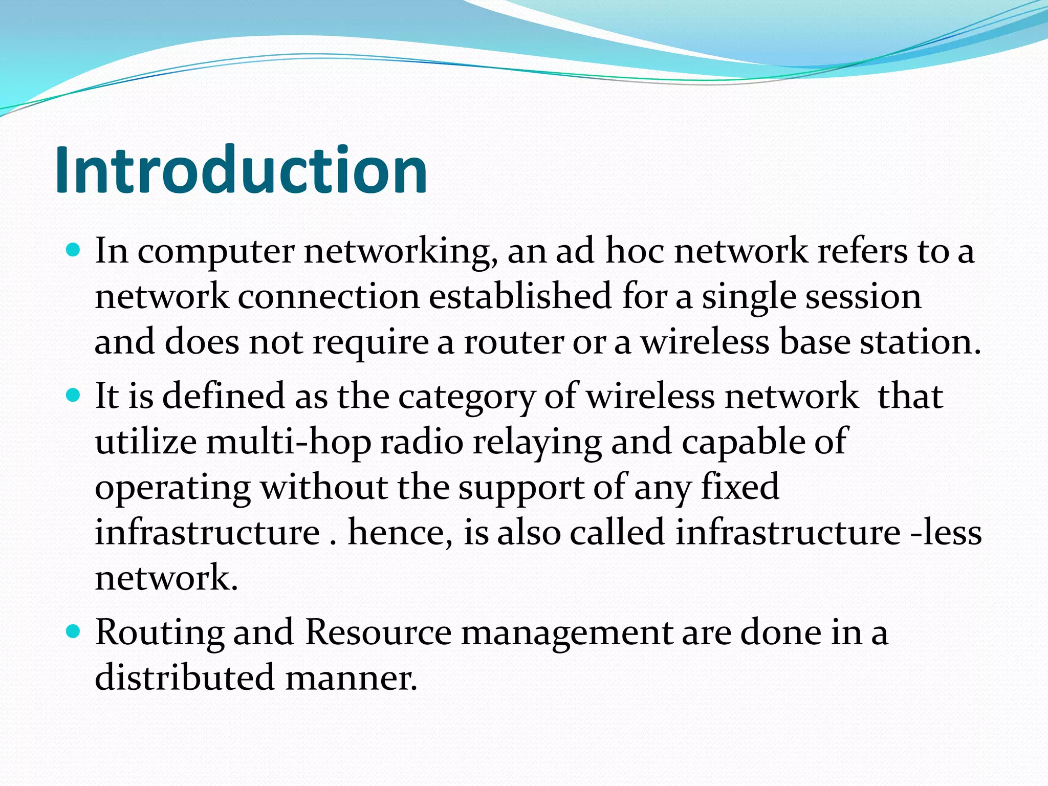 Introduction
 In computer networking, an ad hoc network refers to a
  network connection established for a single session
  and does not require a router or a wireless base station.
 It is defined as the category of wireless network that
  utilize multi-hop radio relaying and capable of
  operating without the support of any fixed
  infrastructure . hence, is also called infrastructure -less
  network.
 Routing and Resource management are done in a
  distributed manner.
 