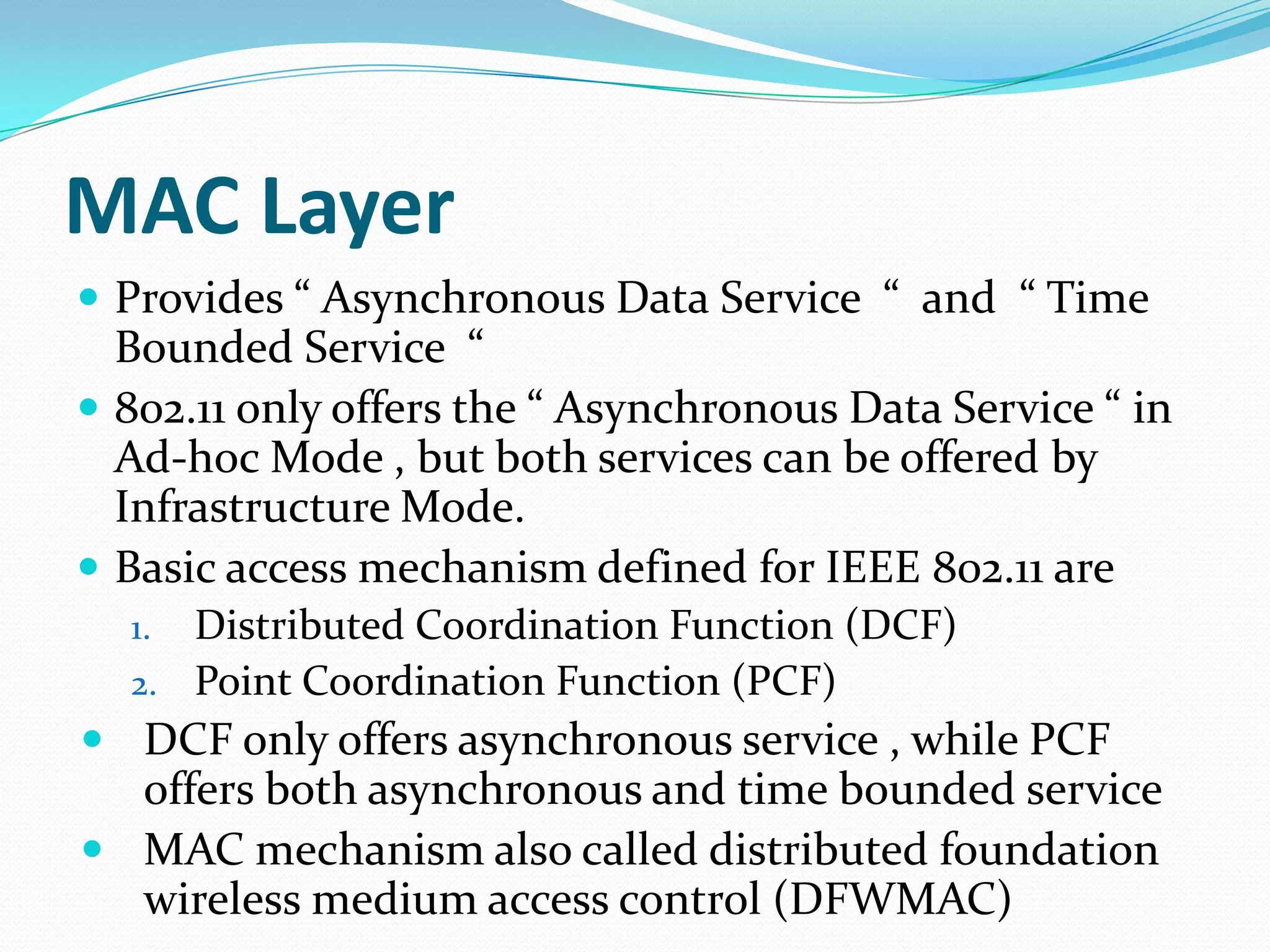 MAC Layer
 Provides “ Asynchronous Data Service “ and “ Time
  Bounded Service “
 802.11 only offers the “ Asynchronous Data Service “ in
  Ad-hoc Mode , but both services can be offered by
  Infrastructure Mode.
 Basic access mechanism defined for IEEE 802.11 are
  1. Distributed Coordination Function (DCF)
  2. Point Coordination Function (PCF)
 DCF only offers asynchronous service , while PCF
  offers both asynchronous and time bounded service
 MAC mechanism also called distributed foundation
  wireless medium access control (DFWMAC)
 