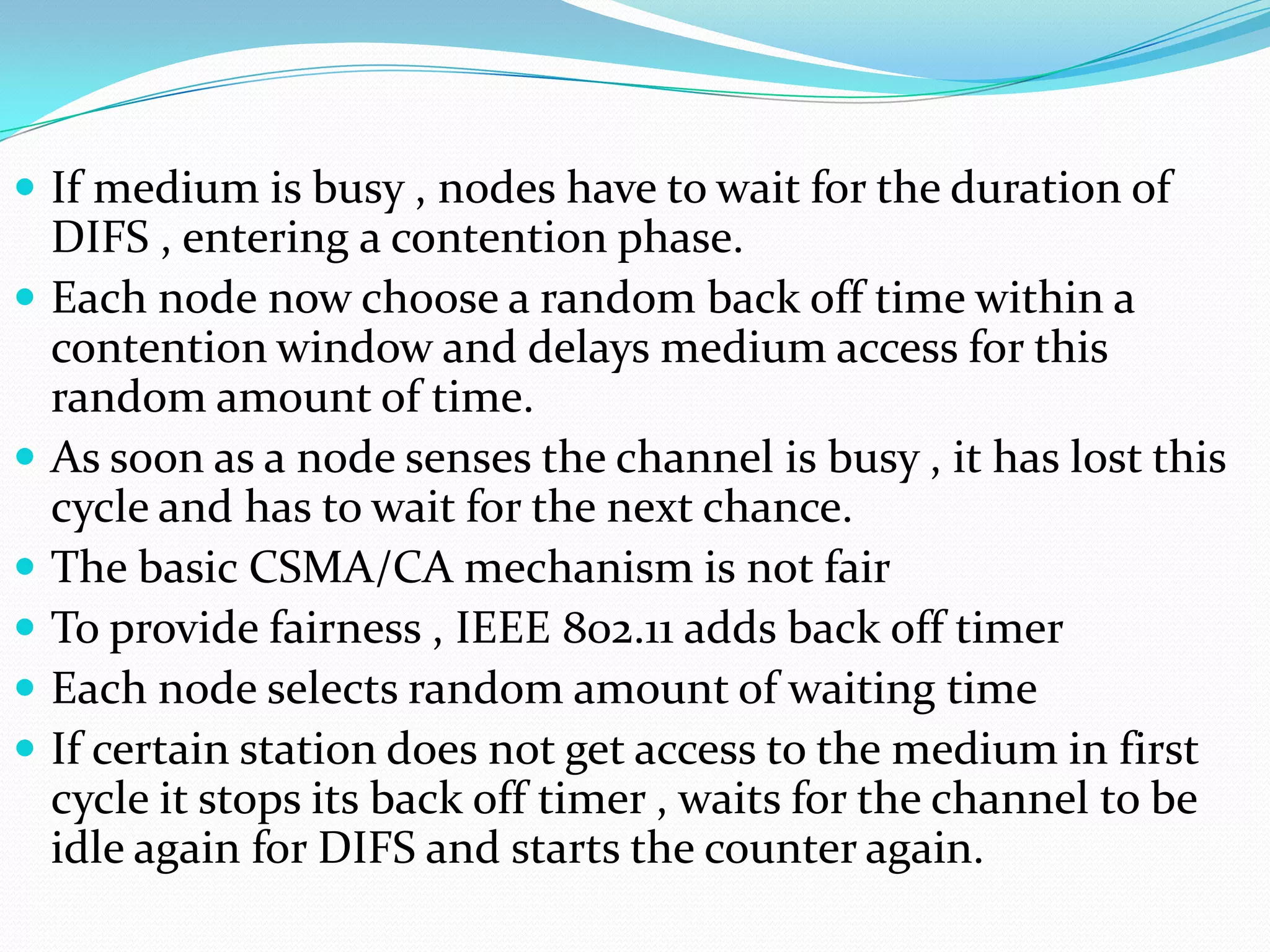  If medium is busy , nodes have to wait for the duration of
    DIFS , entering a contention phase.
   Each node now choose a random back off time within a
    contention window and delays medium access for this
    random amount of time.
   As soon as a node senses the channel is busy , it has lost this
    cycle and has to wait for the next chance.
   The basic CSMA/CA mechanism is not fair
   To provide fairness , IEEE 802.11 adds back off timer
   Each node selects random amount of waiting time
   If certain station does not get access to the medium in first
    cycle it stops its back off timer , waits for the channel to be
    idle again for DIFS and starts the counter again.
 