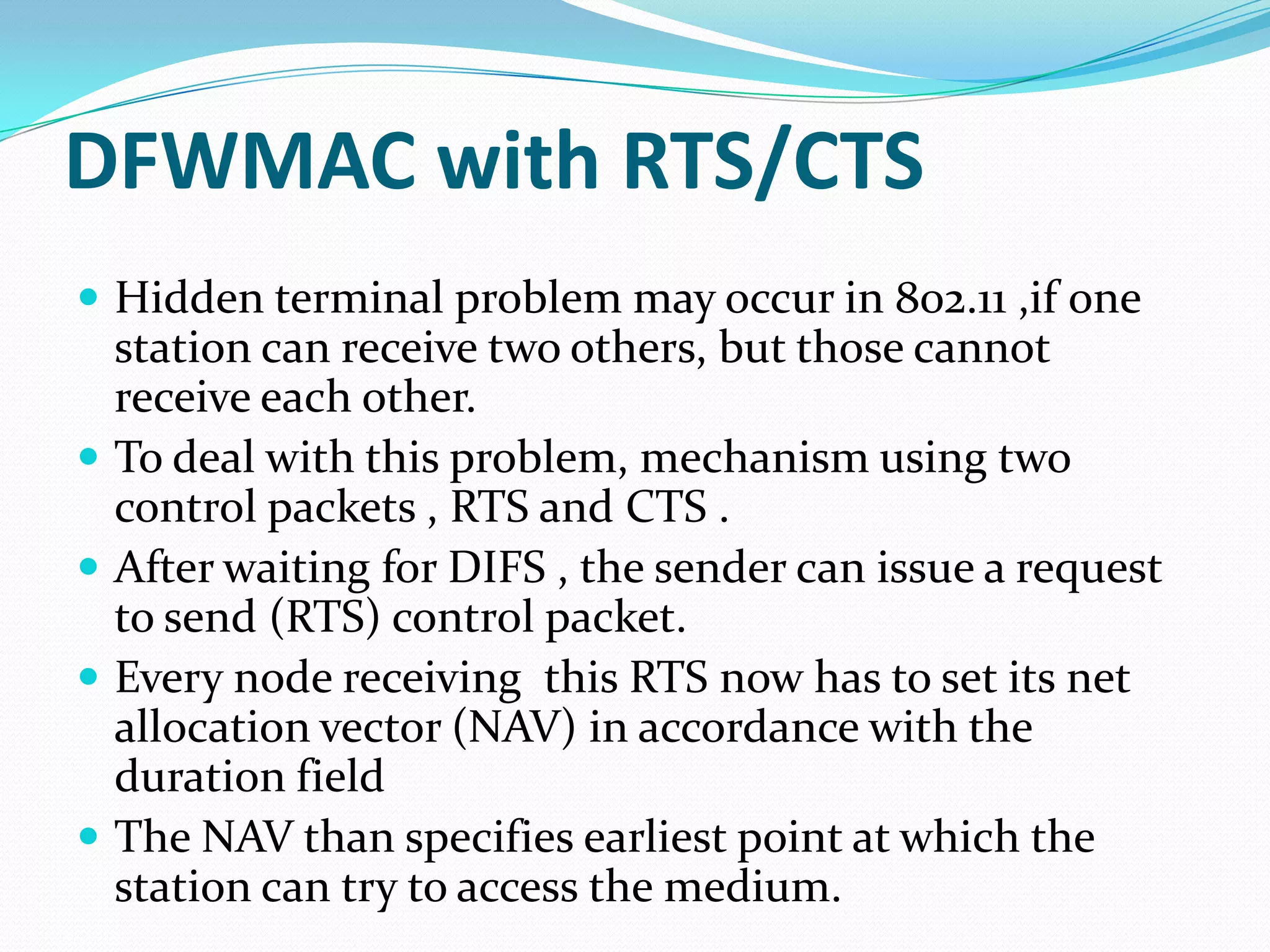 DFWMAC with RTS/CTS
 Hidden terminal problem may occur in 802.11 ,if one
    station can receive two others, but those cannot
    receive each other.
   To deal with this problem, mechanism using two
    control packets , RTS and CTS .
   After waiting for DIFS , the sender can issue a request
    to send (RTS) control packet.
   Every node receiving this RTS now has to set its net
    allocation vector (NAV) in accordance with the
    duration field
   The NAV than specifies earliest point at which the
    station can try to access the medium.
 