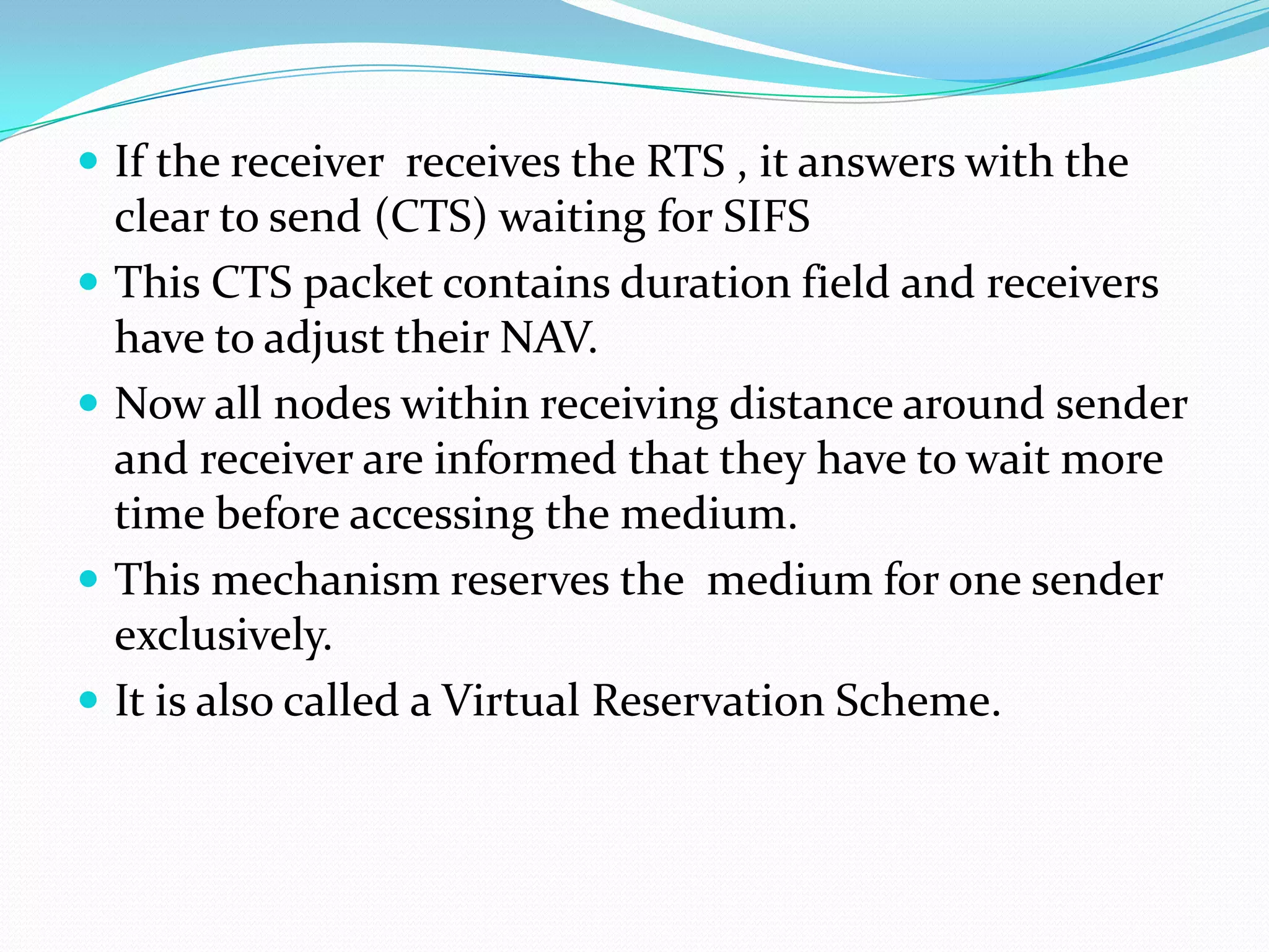  If the receiver receives the RTS , it answers with the
    clear to send (CTS) waiting for SIFS
   This CTS packet contains duration field and receivers
    have to adjust their NAV.
   Now all nodes within receiving distance around sender
    and receiver are informed that they have to wait more
    time before accessing the medium.
   This mechanism reserves the medium for one sender
    exclusively.
   It is also called a Virtual Reservation Scheme.
 