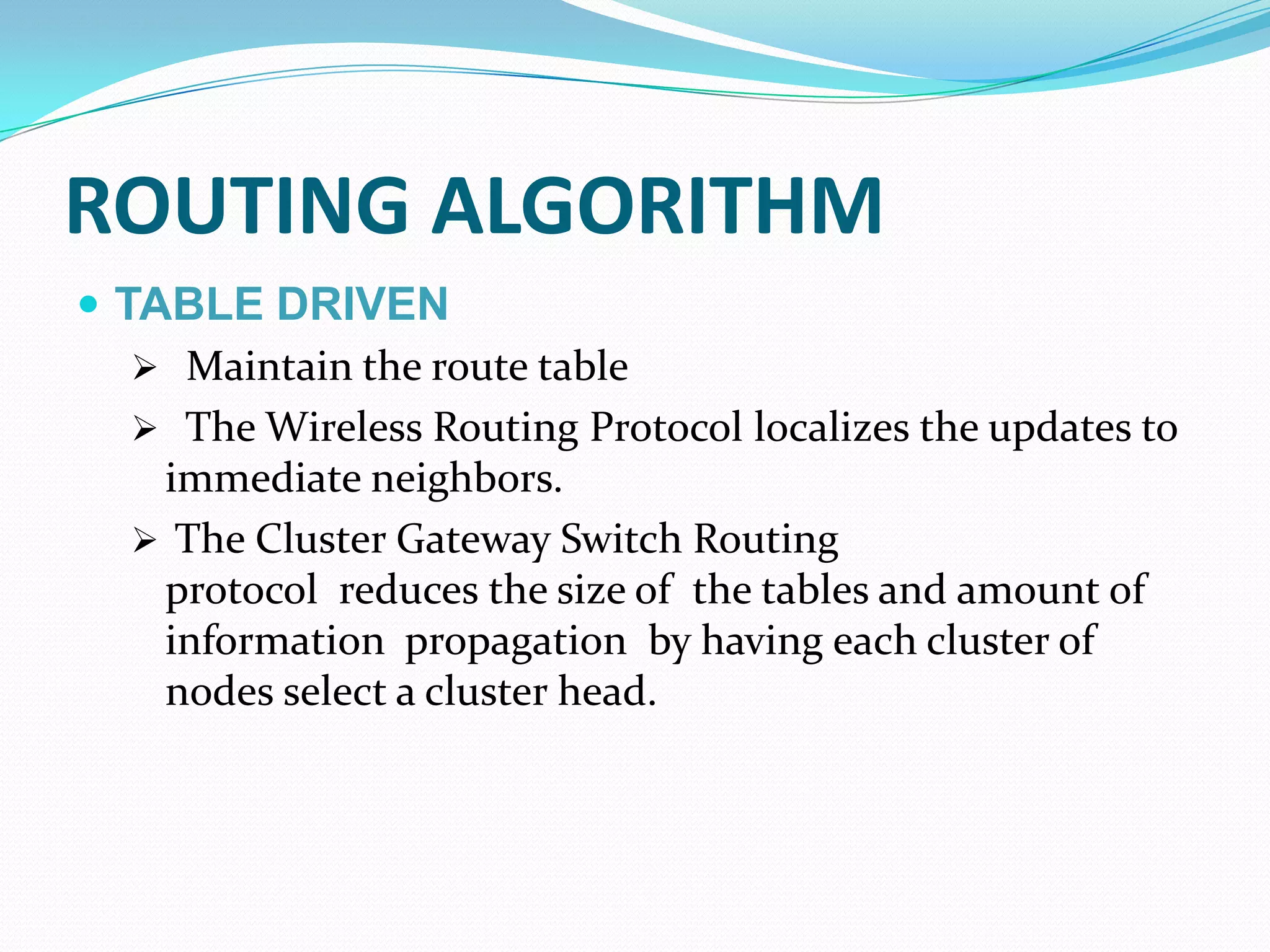 ROUTING ALGORITHM
 TABLE DRIVEN
    Maintain the route table
    The Wireless Routing Protocol localizes the updates to
    immediate neighbors.
    The Cluster Gateway Switch Routing
    protocol reduces the size of the tables and amount of
    information propagation by having each cluster of
    nodes select a cluster head.
 