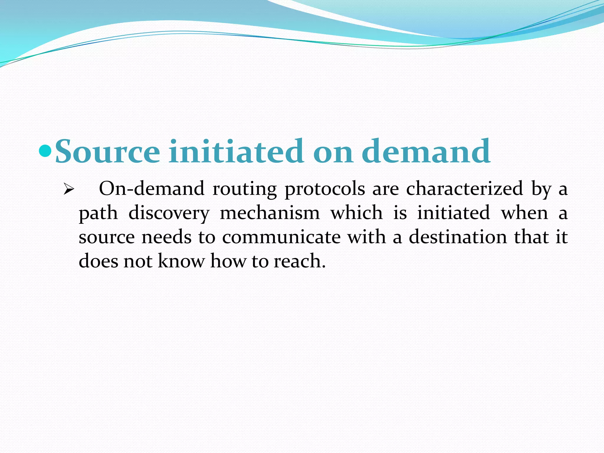Source initiated on demand
      On-demand routing protocols are characterized by a
     path discovery mechanism which is initiated when a
     source needs to communicate with a destination that it
     does not know how to reach.
 