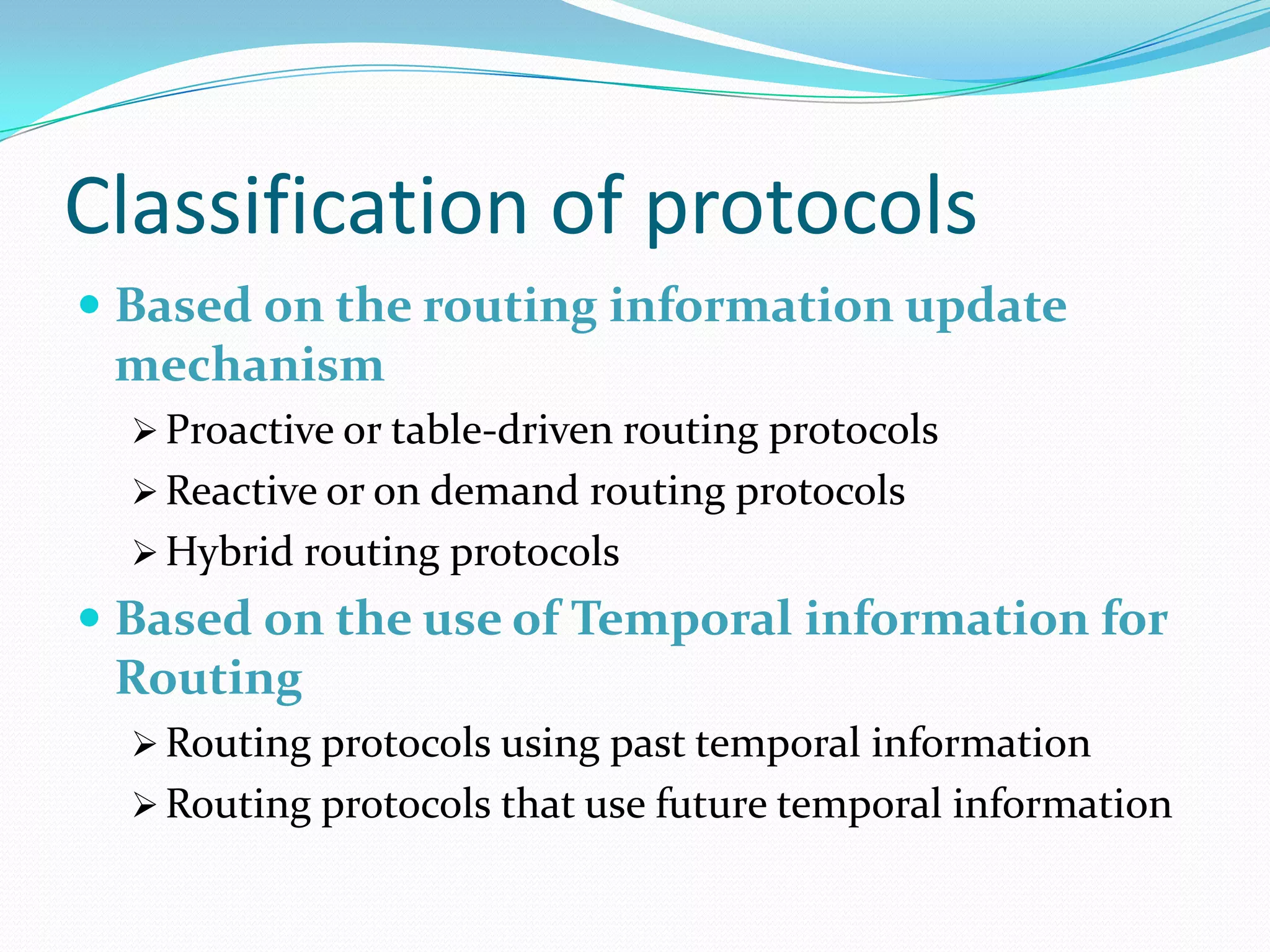 Classification of protocols
 Based on the routing information update
  mechanism
   Proactive or table-driven routing protocols
   Reactive or on demand routing protocols
   Hybrid routing protocols
 Based on the use of Temporal information for
  Routing
   Routing protocols using past temporal information
   Routing protocols that use future temporal information
 