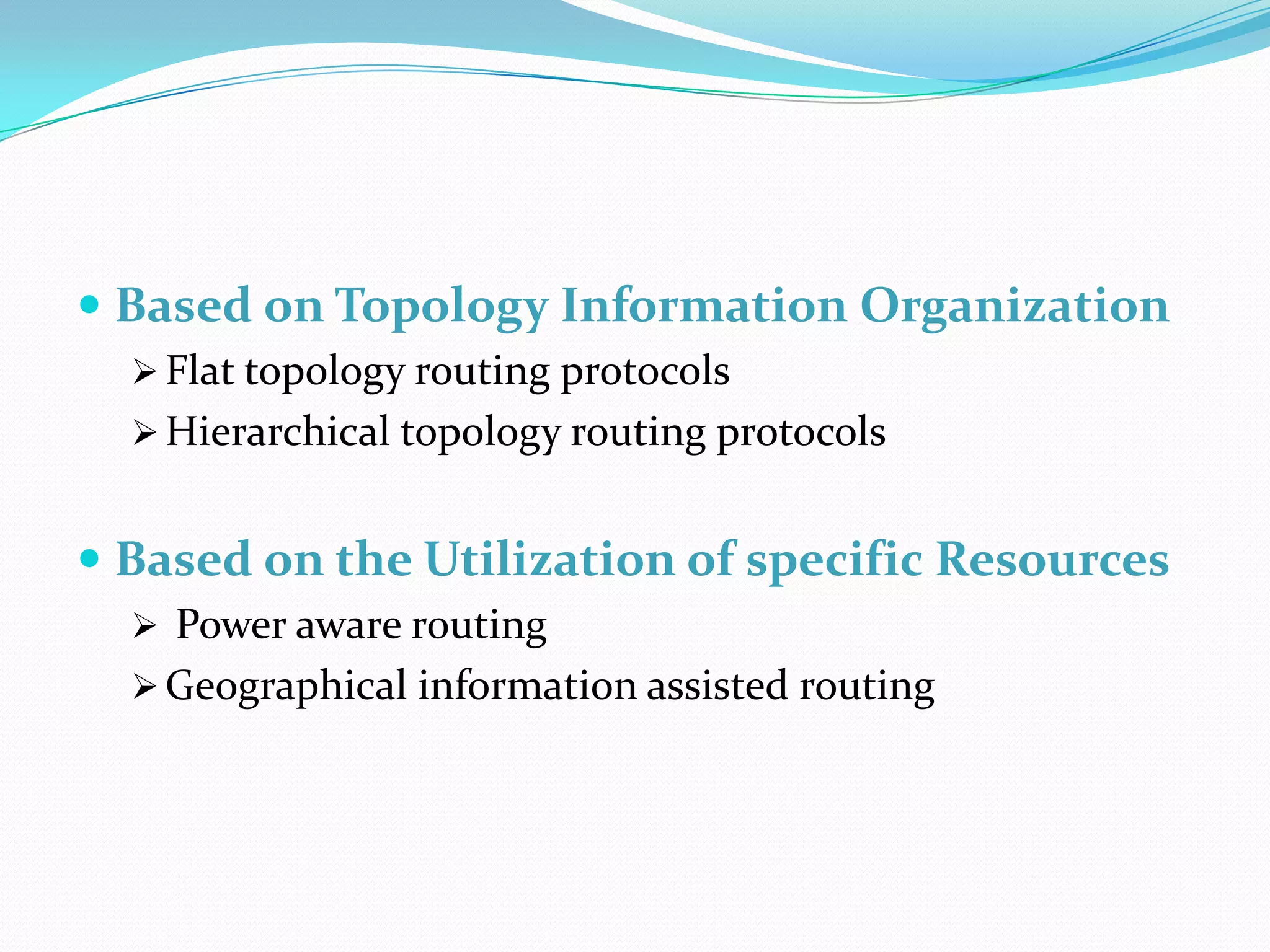  Based on Topology Information Organization
   Flat topology routing protocols
   Hierarchical topology routing protocols


 Based on the Utilization of specific Resources
   Power aware routing
   Geographical information assisted routing
 