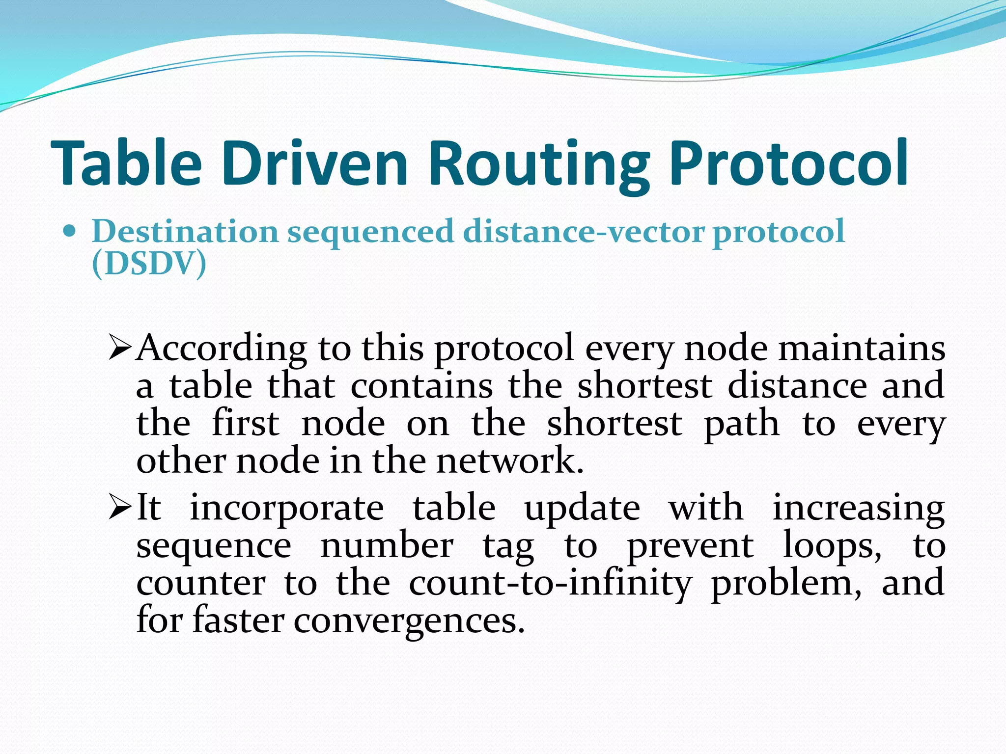 Table Driven Routing Protocol
 Destination sequenced distance-vector protocol
 (DSDV)

  According to this protocol every node maintains
   a table that contains the shortest distance and
   the first node on the shortest path to every
   other node in the network.
  It incorporate table update with increasing
   sequence number tag to prevent loops, to
   counter to the count-to-infinity problem, and
   for faster convergences.
 