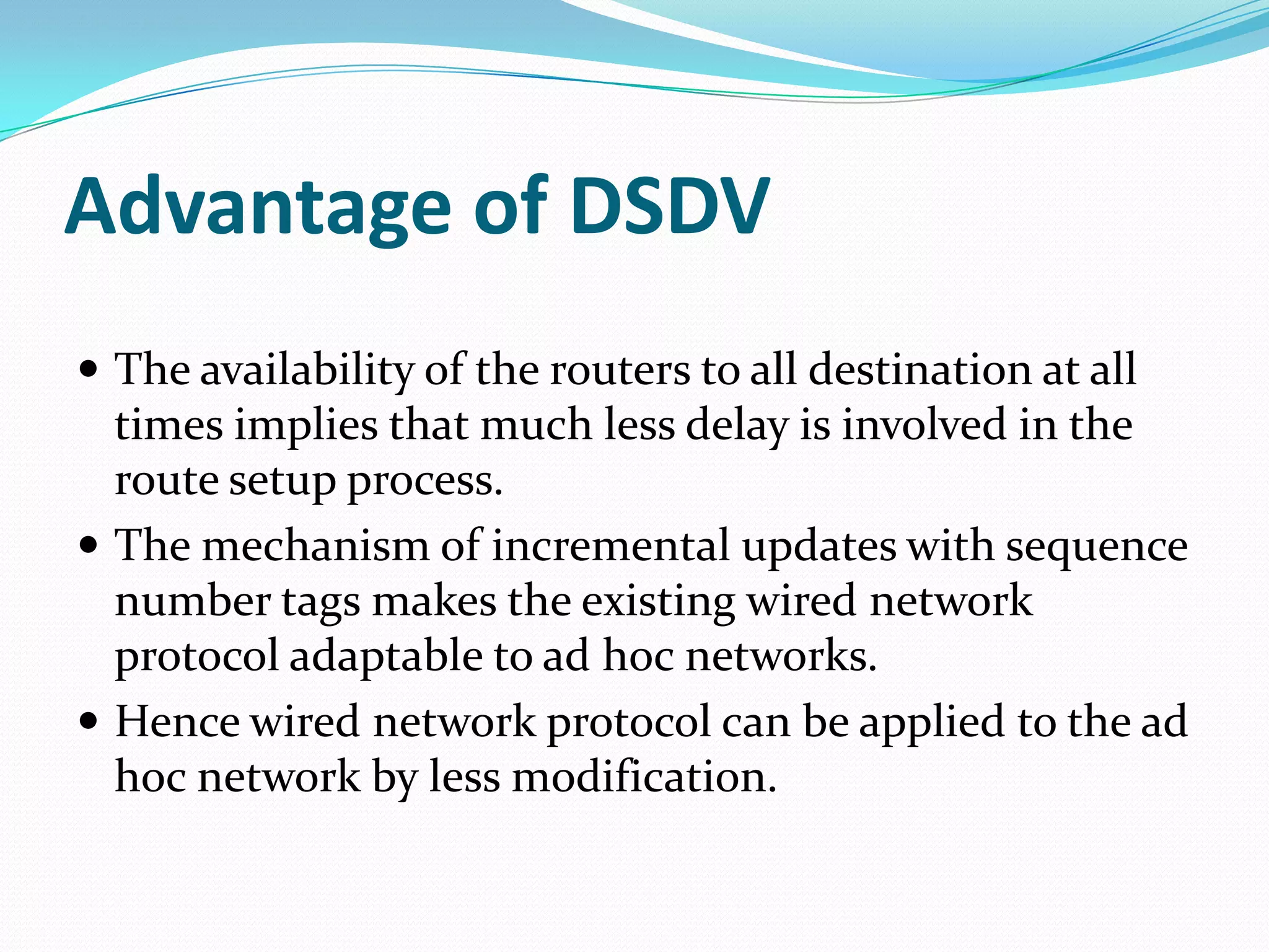 Advantage of DSDV
 The availability of the routers to all destination at all
  times implies that much less delay is involved in the
  route setup process.
 The mechanism of incremental updates with sequence
  number tags makes the existing wired network
  protocol adaptable to ad hoc networks.
 Hence wired network protocol can be applied to the ad
  hoc network by less modification.
 