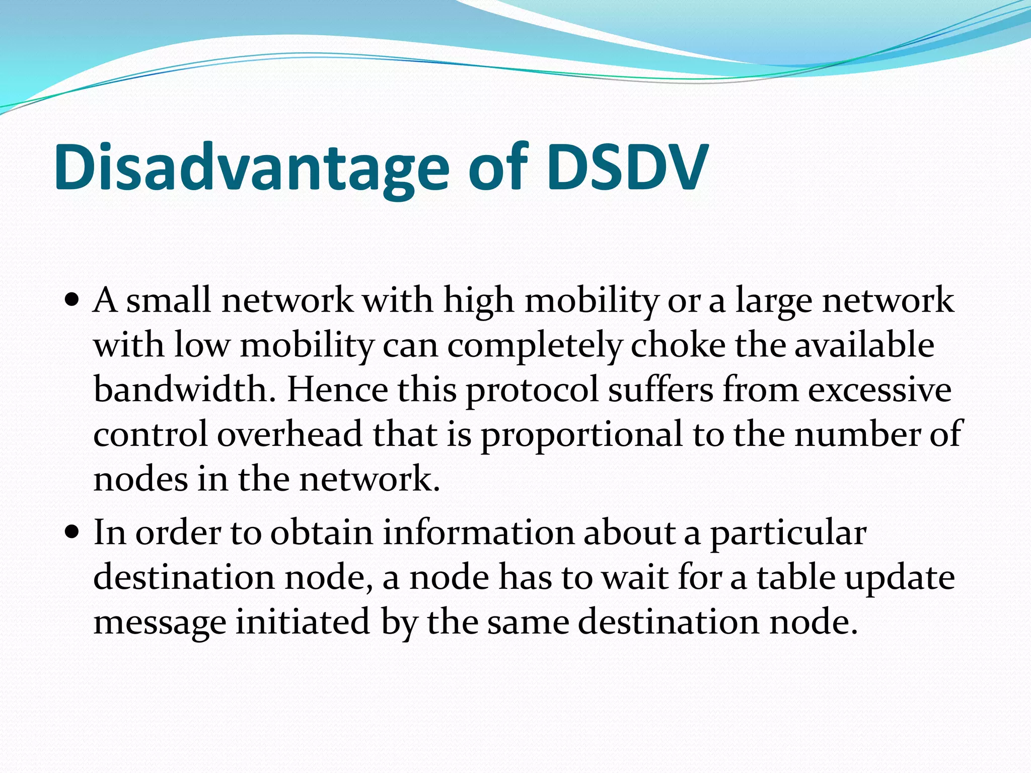 Disadvantage of DSDV
 A small network with high mobility or a large network
  with low mobility can completely choke the available
  bandwidth. Hence this protocol suffers from excessive
  control overhead that is proportional to the number of
  nodes in the network.
 In order to obtain information about a particular
  destination node, a node has to wait for a table update
  message initiated by the same destination node.
 