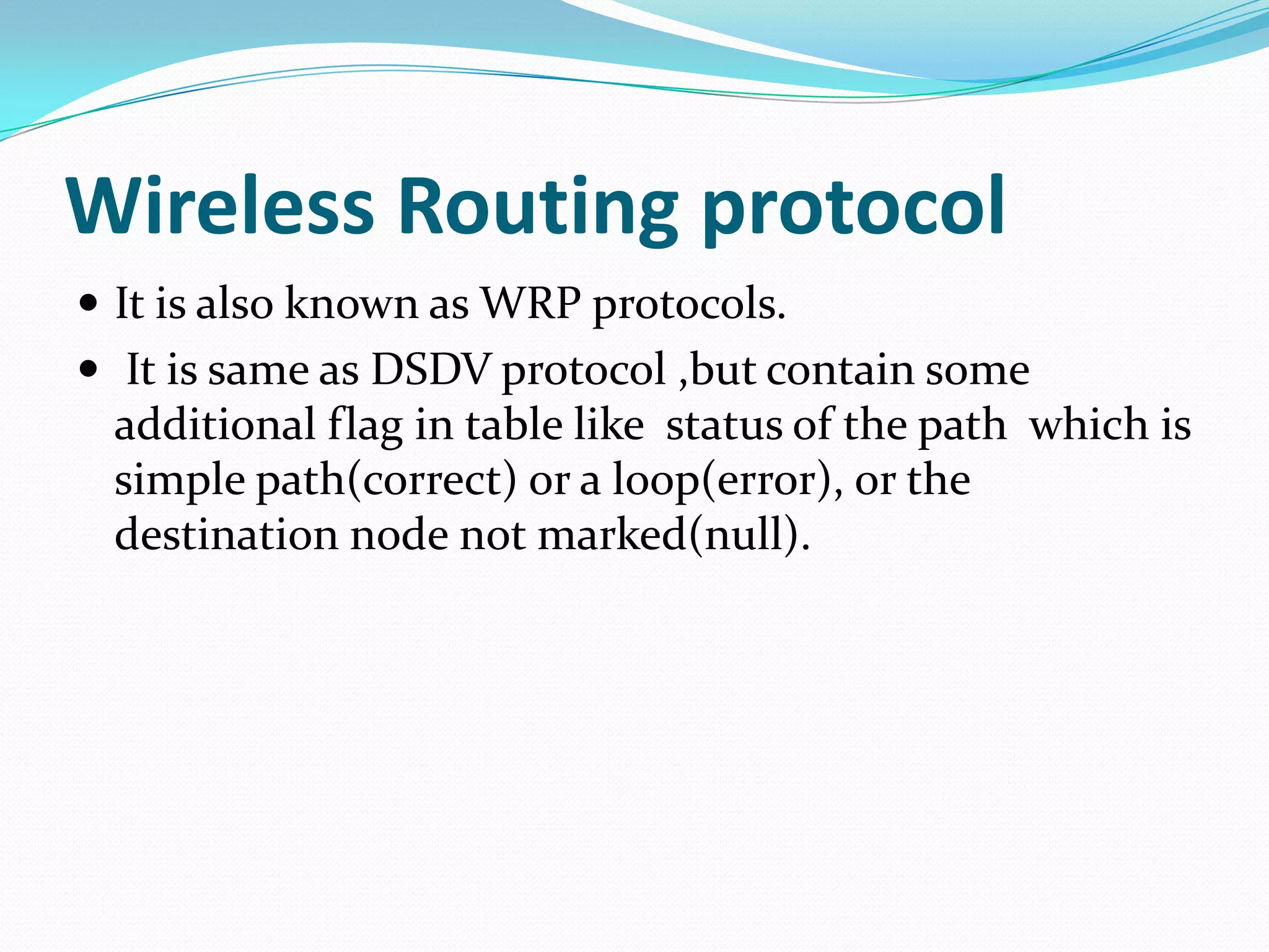 Wireless Routing protocol
 It is also known as WRP protocols.
 It is same as DSDV protocol ,but contain some
 additional flag in table like status of the path which is
 simple path(correct) or a loop(error), or the
 destination node not marked(null).
 