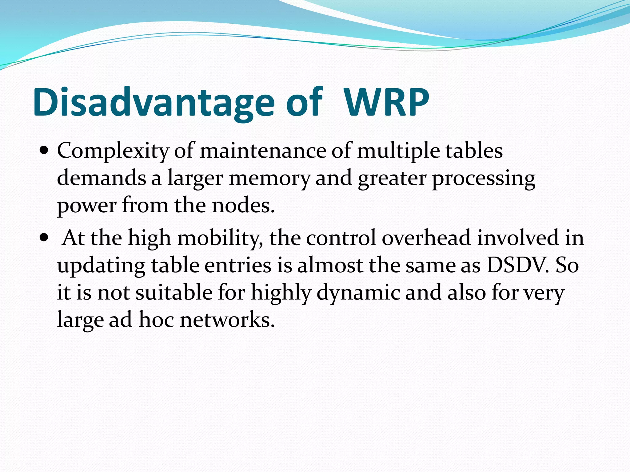 Disadvantage of WRP
 Complexity of maintenance of multiple tables
  demands a larger memory and greater processing
  power from the nodes.
 At the high mobility, the control overhead involved in
  updating table entries is almost the same as DSDV. So
  it is not suitable for highly dynamic and also for very
  large ad hoc networks.
 