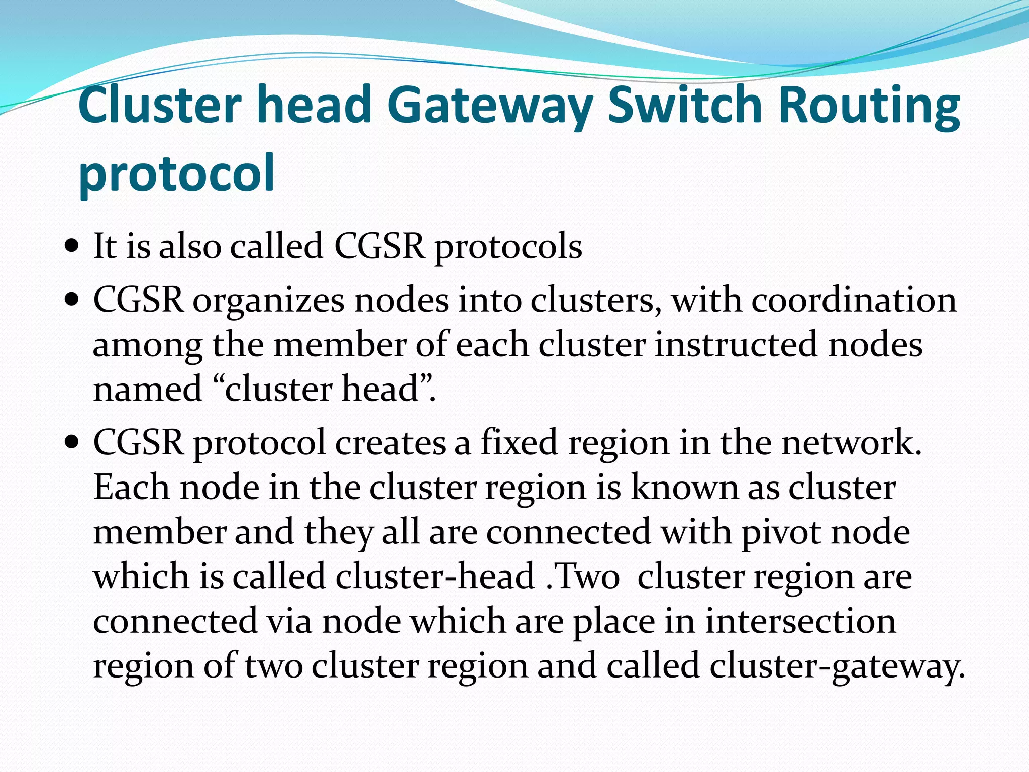 Cluster head Gateway Switch Routing
 protocol
 It is also called CGSR protocols
 CGSR organizes nodes into clusters, with coordination
  among the member of each cluster instructed nodes
  named “cluster head”.
 CGSR protocol creates a fixed region in the network.
  Each node in the cluster region is known as cluster
  member and they all are connected with pivot node
  which is called cluster-head .Two cluster region are
  connected via node which are place in intersection
  region of two cluster region and called cluster-gateway.
 