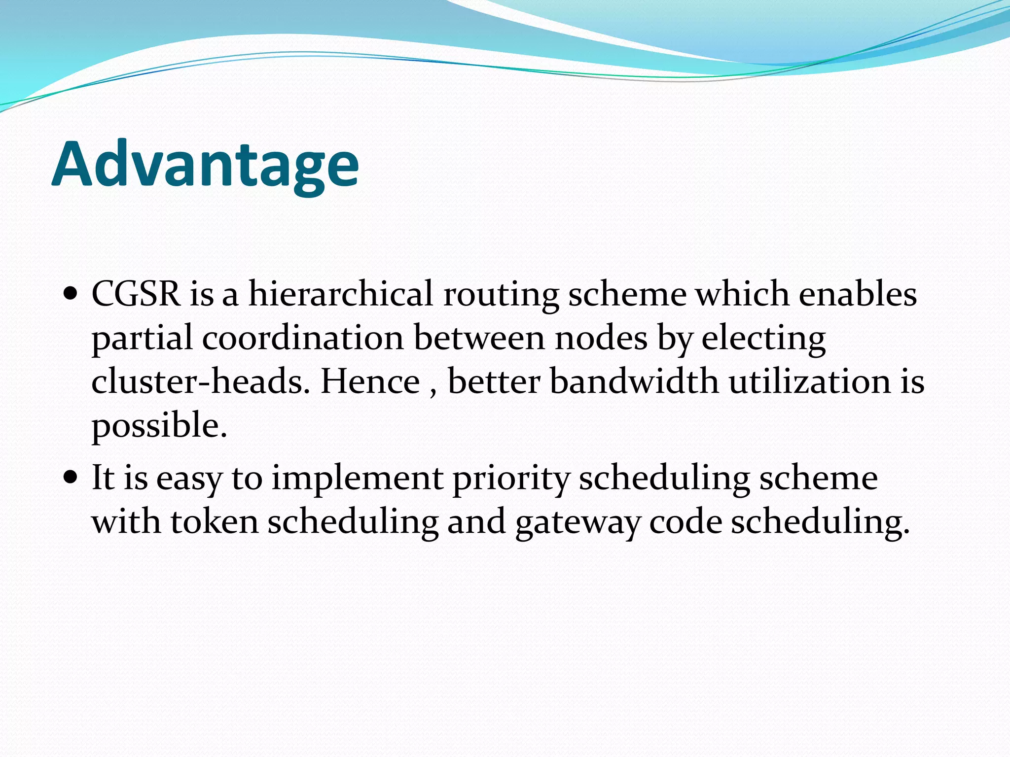 Advantage
 CGSR is a hierarchical routing scheme which enables
  partial coordination between nodes by electing
  cluster-heads. Hence , better bandwidth utilization is
  possible.
 It is easy to implement priority scheduling scheme
  with token scheduling and gateway code scheduling.
 