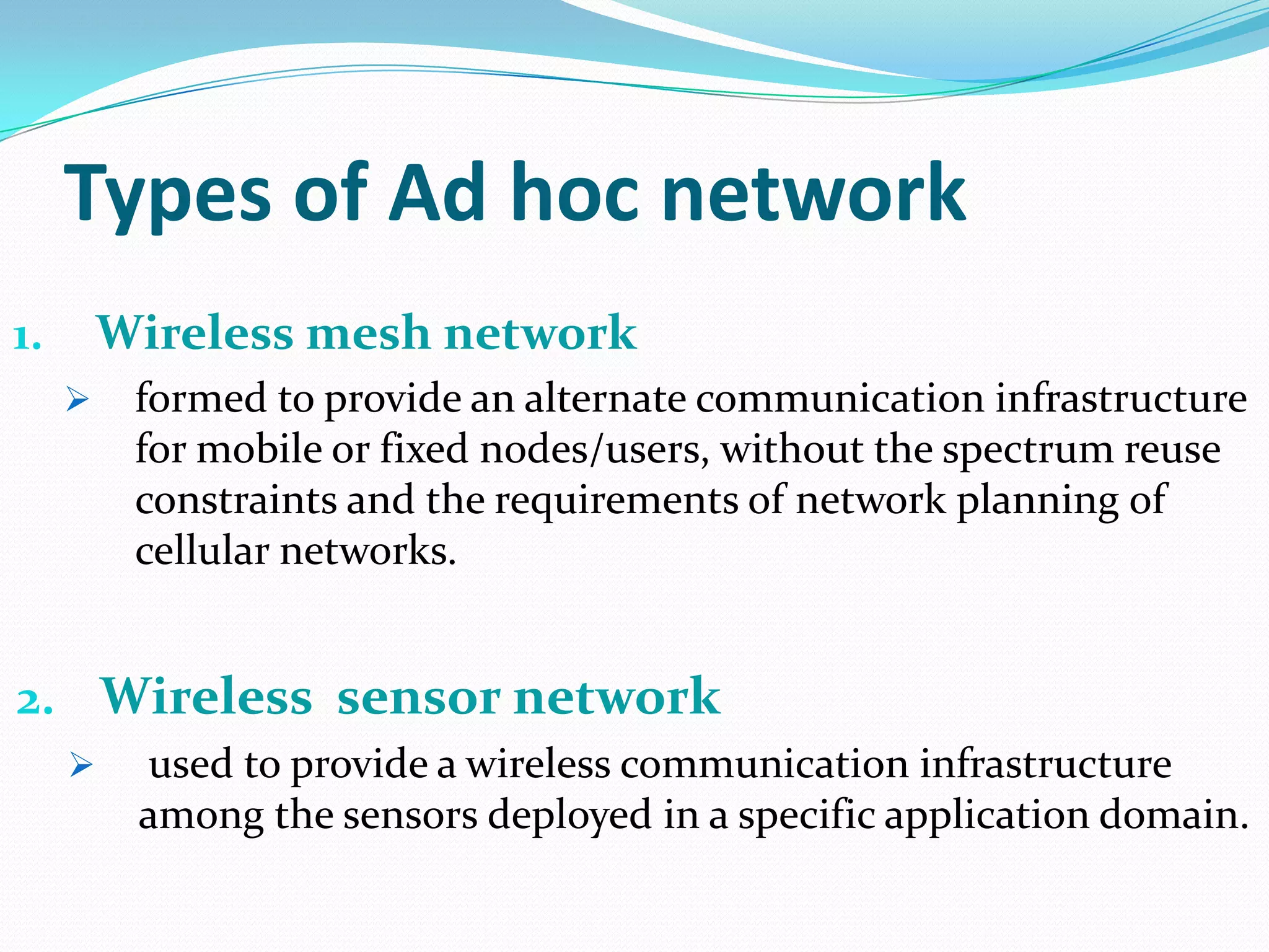 Types of Ad hoc network
1.       Wireless mesh network
         formed to provide an alternate communication infrastructure
          for mobile or fixed nodes/users, without the spectrum reuse
          constraints and the requirements of network planning of
          cellular networks.


2. Wireless sensor network
         used to provide a wireless communication infrastructure
          among the sensors deployed in a specific application domain.
 