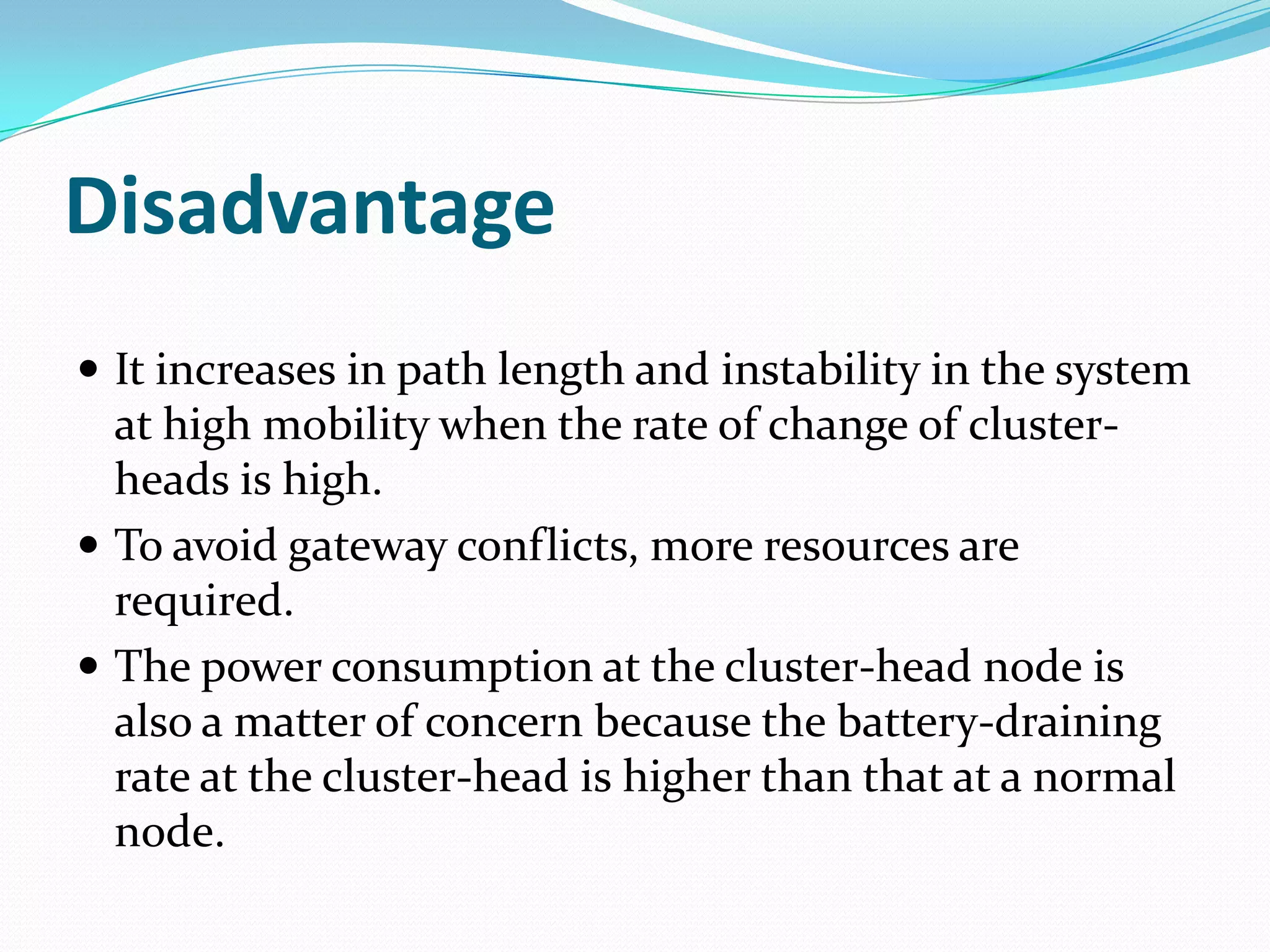 Disadvantage
 It increases in path length and instability in the system
  at high mobility when the rate of change of cluster-
  heads is high.
 To avoid gateway conflicts, more resources are
  required.
 The power consumption at the cluster-head node is
  also a matter of concern because the battery-draining
  rate at the cluster-head is higher than that at a normal
  node.
 