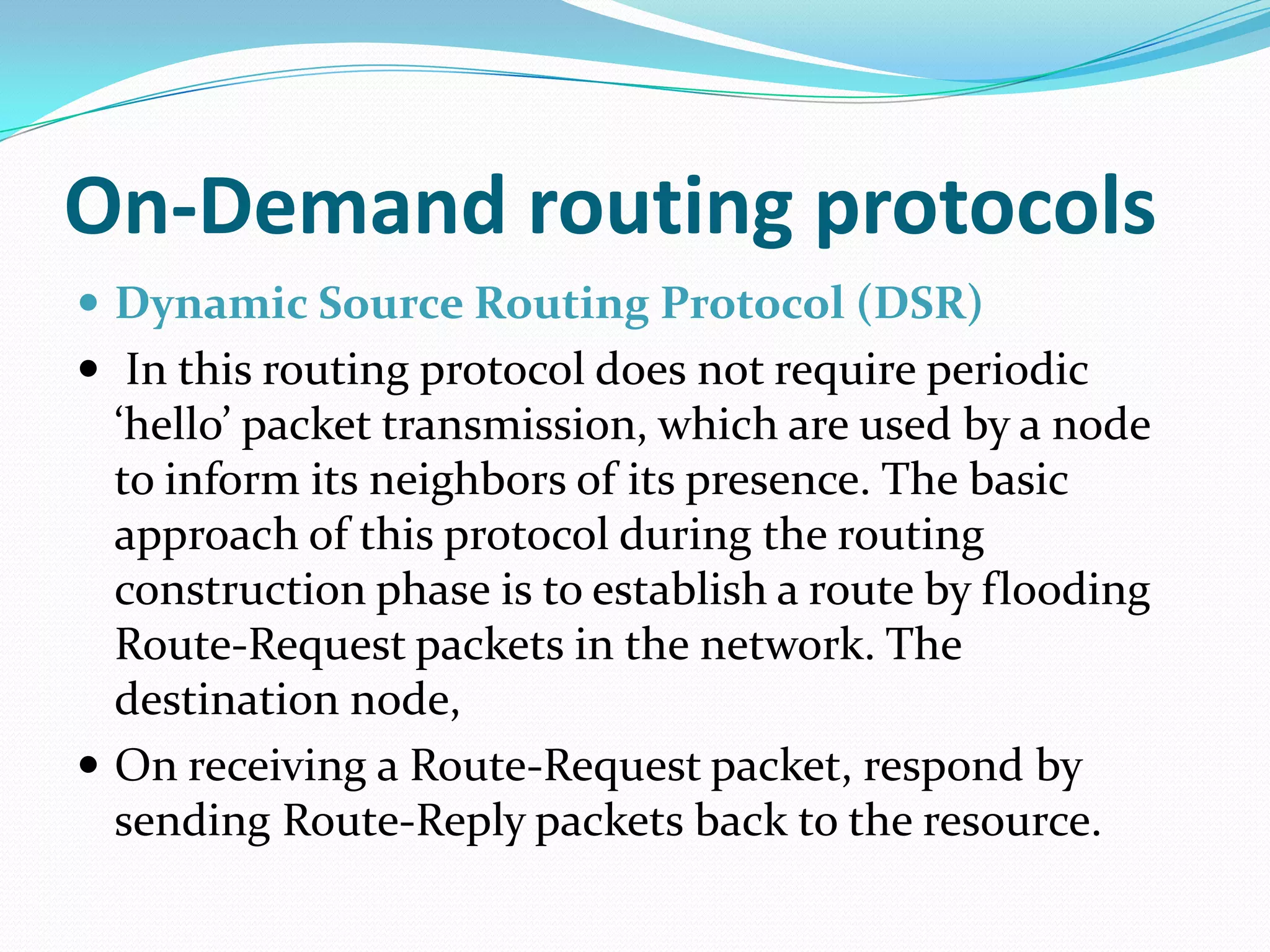 On-Demand routing protocols
 Dynamic Source Routing Protocol (DSR)
 In this routing protocol does not require periodic
  ‘hello’ packet transmission, which are used by a node
  to inform its neighbors of its presence. The basic
  approach of this protocol during the routing
  construction phase is to establish a route by flooding
  Route-Request packets in the network. The
  destination node,
 On receiving a Route-Request packet, respond by
  sending Route-Reply packets back to the resource.
 