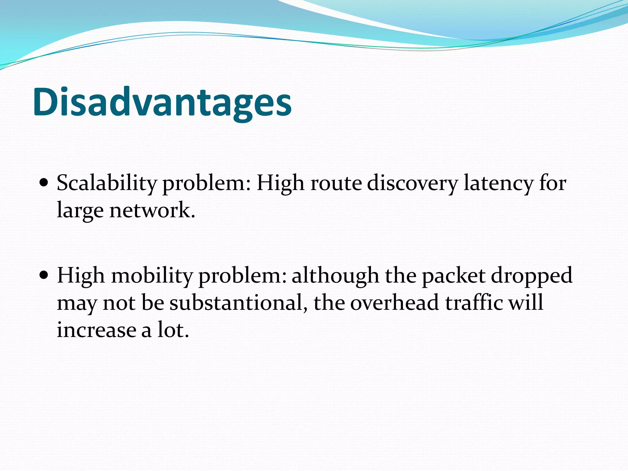 Disadvantages
 Scalability problem: High route discovery latency for
 large network.

 High mobility problem: although the packet dropped
 may not be substantional, the overhead traffic will
 increase a lot.
 
