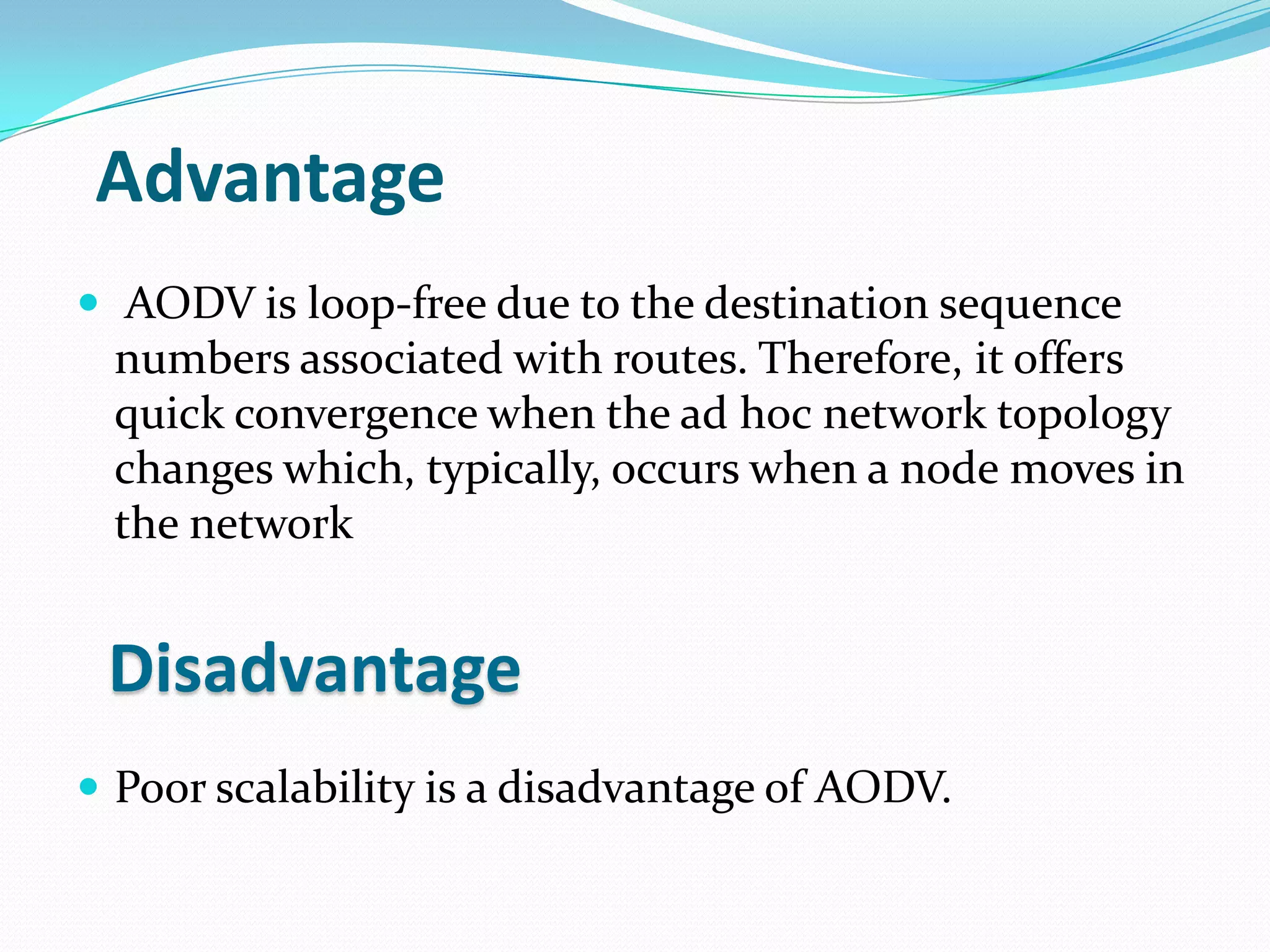 Advantage
 AODV is loop-free due to the destination sequence
 numbers associated with routes. Therefore, it offers
 quick convergence when the ad hoc network topology
 changes which, typically, occurs when a node moves in
 the network


 Disadvantage
 Poor scalability is a disadvantage of AODV.
 