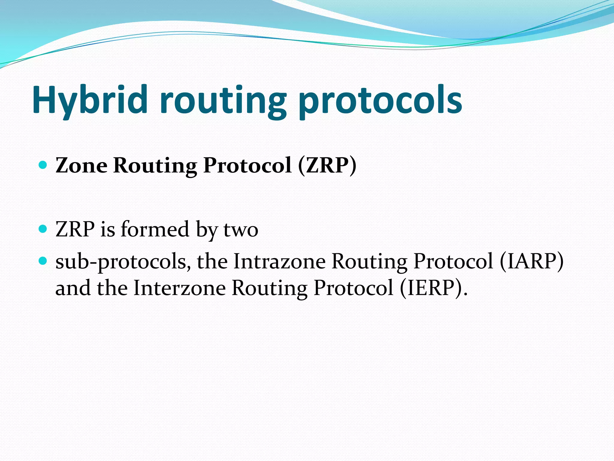 Hybrid routing protocols
 Zone Routing Protocol (ZRP)


 ZRP is formed by two
 sub-protocols, the Intrazone Routing Protocol (IARP)
 and the Interzone Routing Protocol (IERP).
 