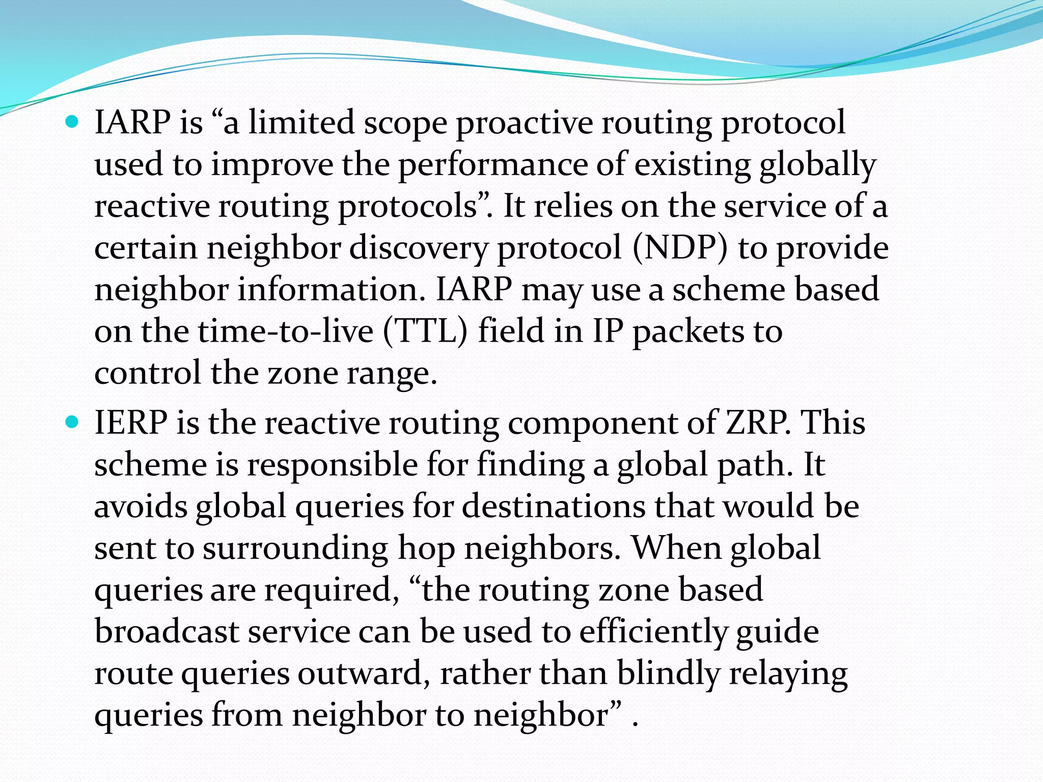  IARP is “a limited scope proactive routing protocol
  used to improve the performance of existing globally
  reactive routing protocols”. It relies on the service of a
  certain neighbor discovery protocol (NDP) to provide
  neighbor information. IARP may use a scheme based
  on the time-to-live (TTL) field in IP packets to
  control the zone range.
 IERP is the reactive routing component of ZRP. This
  scheme is responsible for finding a global path. It
  avoids global queries for destinations that would be
  sent to surrounding hop neighbors. When global
  queries are required, “the routing zone based
  broadcast service can be used to efficiently guide
  route queries outward, rather than blindly relaying
  queries from neighbor to neighbor” .
 