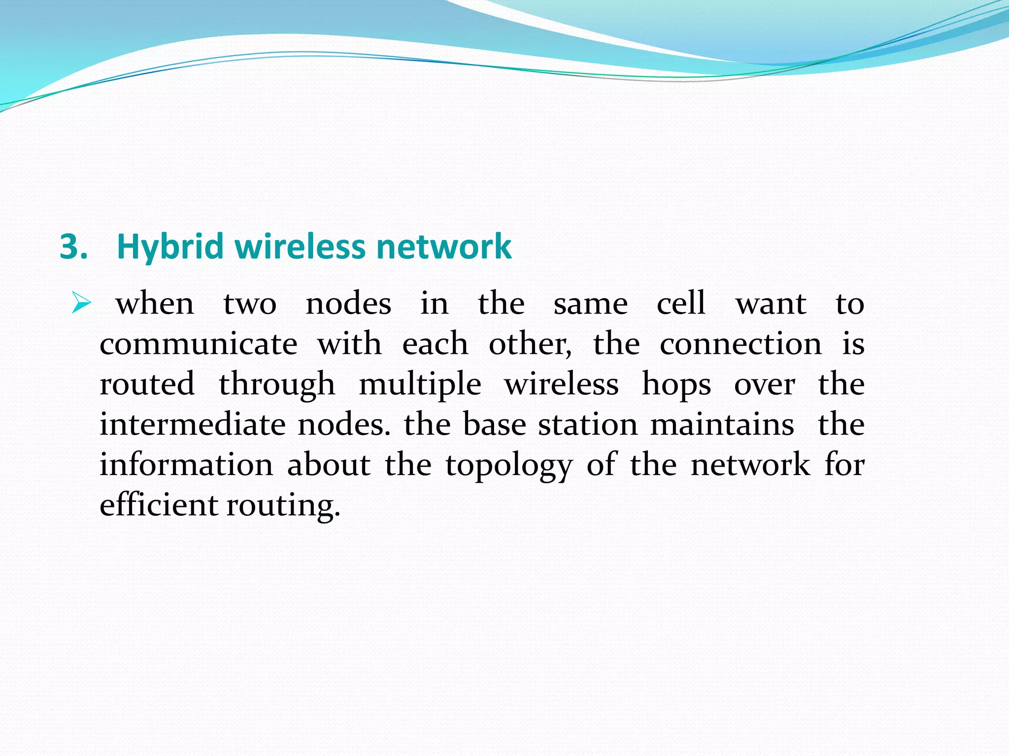 3. Hybrid wireless network
 when two nodes in the same cell want to
  communicate with each other, the connection is
  routed through multiple wireless hops over the
  intermediate nodes. the base station maintains the
  information about the topology of the network for
  efficient routing.
 