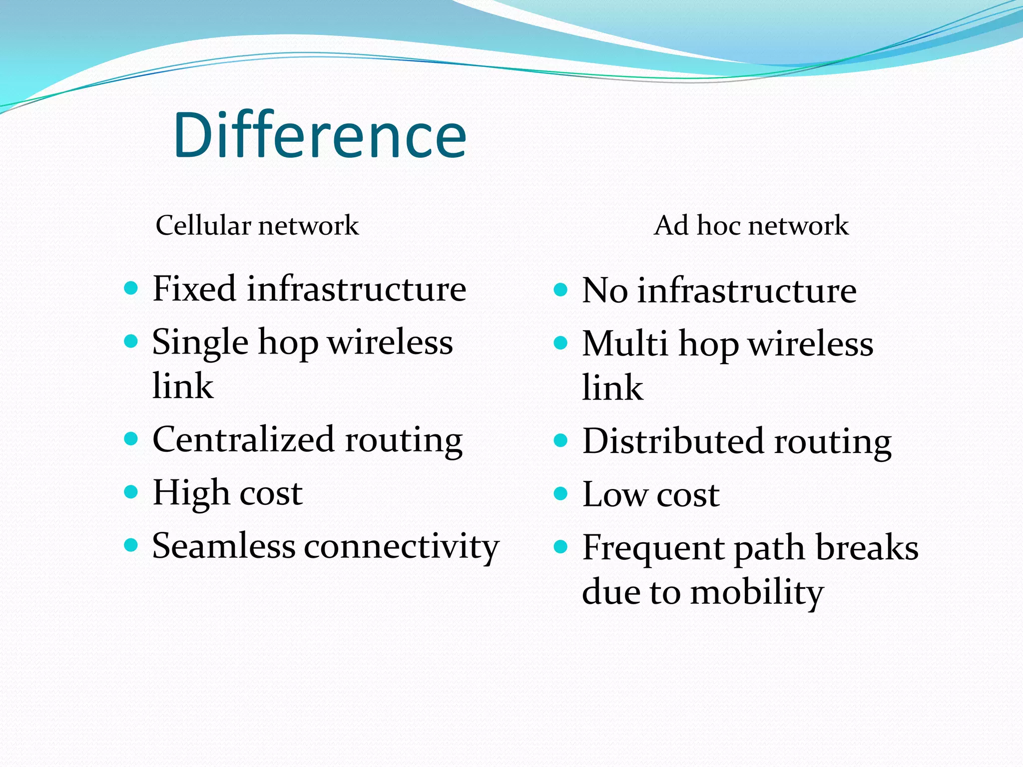 Difference
  Cellular network              Ad hoc network

 Fixed infrastructure     No infrastructure
 Single hop wireless      Multi hop wireless
  link                      link
 Centralized routing      Distributed routing
 High cost                Low cost
 Seamless connectivity    Frequent path breaks
                            due to mobility
 