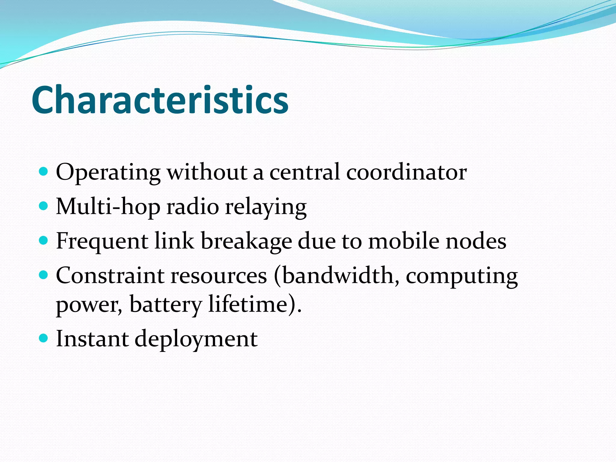 Characteristics
 Operating without a central coordinator
 Multi-hop radio relaying
 Frequent link breakage due to mobile nodes
 Constraint resources (bandwidth, computing
  power, battery lifetime).
 Instant deployment
 