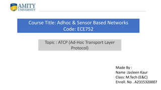 Course Title: Adhoc & Sensor Based Networks
Code: ECE752
Made By :
Name :Jasleen Kaur
Class: M.Tech (E&C)
Enroll. No . A2315320007
Topic : ATCP (Ad-Hoc Transport Layer
Protocol)
 