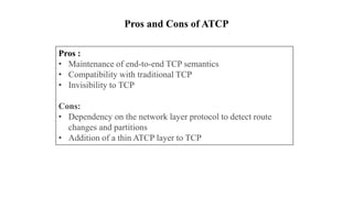 Pros :
• Maintenance of end-to-end TCP semantics
• Compatibility with traditional TCP
• Invisibility to TCP
Cons:
• Dependency on the network layer protocol to detect route
changes and partitions
• Addition of a thin ATCP layer to TCP
Pros and Cons of ATCP
 