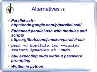 Alternatives (1)
●   Parallel-ssh -
    http://code.google.com/p/parallel-ssh/
●   Enhanced parallel-ssh with modules and
    scripts
    https://github.com/jcmcken/parallel-ssh
●   pssh -h hostfile.txt --script
    restart_iptables.sh –sudo
●   Still expecting sudo without password
    prompting
●   Written in python
 