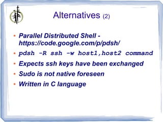 Alternatives (2)

●   Parallel Distributed Shell -
    https://code.google.com/p/pdsh/
●   pdsh -R ssh -w host1,host2 command
●   Expects ssh keys have been exchanged
●   Sudo is not native foreseen
●   Written in C language
 