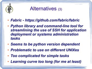 Alternatives (3)

●   Fabric - https://github.com/fabric/fabric
●   Python library and command-line tool for
    streamlining the use of SSH for application
    deployment or systems administration
    tasks
●   Seems to be python version dependent
●   Problematic to use on different UNIXes
●   Too complicated for simple tasks
●   Learning curve too long (for me at least)
 