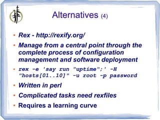 Alternatives (4)

●   Rex - http://rexify.org/
●   Manage from a central point through the
    complete process of configuration
    management and software deployment
●   rex -e 'say run "uptime";' -H
    "hosts[01..10]" -u root -p password
●   Written in perl
●   Complicated tasks need rexfiles
●   Requires a learning curve
 