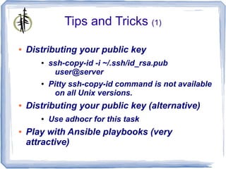 Tips and Tricks (1)

●   Distributing your public key
       ●   ssh-copy-id -i ~/.ssh/id_rsa.pub
            user@server
       ●   Pitty ssh-copy-id command is not available
             on all Unix versions.
●   Distributing your public key (alternative)
       ●   Use adhocr for this task
●   Play with Ansible playbooks (very
    attractive)
 