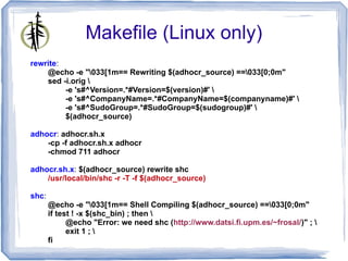 Makefile (Linux only)
rewrite:
    @echo -e "033[1m== Rewriting $(adhocr_source) ==033[0;0m"
    sed -i.orig 
         -e 's#^Version=.*#Version=$(version)#' 
         -e 's#^CompanyName=.*#CompanyName=$(companyname)#' 
         -e 's#^SudoGroup=.*#SudoGroup=$(sudogroup)#' 
         $(adhocr_source)

adhocr: adhocr.sh.x
    -cp -f adhocr.sh.x adhocr
    -chmod 711 adhocr

adhocr.sh.x: $(adhocr_source) rewrite shc
    /usr/local/bin/shc -r -T -f $(adhocr_source)

shc:
       @echo -e "033[1m== Shell Compiling $(adhocr_source) ==033[0;0m"
       if test ! -x $(shc_bin) ; then 
             @echo "Error: we need shc (http://www.datsi.fi.upm.es/~frosal/)" ; 
             exit 1 ; 
       fi
 