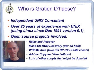 Who is Gratien D'haese?

●   Independent UNIX Consultant
●   Over 25 years of experience with UNIX
    (using Linux since Dec 1991 version 0.1)
●   Open source projects involved:
            –   Relax-and-Recover
            –   Make CD-ROM Recovery (dev on hold)
            –   WBEMextras (towards HP-UX HPSIM clients)
            –   Ad-hoc Copy and Run (adhocr)
            –   Lots of other scripts that might be donated
 
