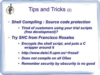 Tips and Tricks (2)

●   Shell Compiling : Source code protection
       ●   Tired of customers using your trial scripts
             (free development)?
●   Try SHC from Francisco Rosales
       ●   Encrypts the shell script, and puts a C
            wrapper around it
       ●   http://www.datsi.fi.upm.es/~frosal/
       ●   Does not compile on all OSes
       ●   Remember security by obscurity is no good
 