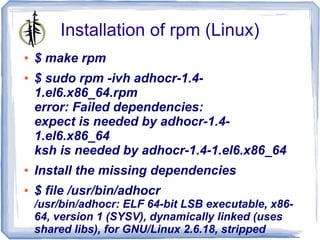 Installation of rpm (Linux)
●   $ make rpm
●   $ sudo rpm -ivh adhocr-1.4-
    1.el6.x86_64.rpm
    error: Failed dependencies:
    expect is needed by adhocr-1.4-
    1.el6.x86_64
    ksh is needed by adhocr-1.4-1.el6.x86_64
●   Install the missing dependencies
●   $ file /usr/bin/adhocr
    /usr/bin/adhocr: ELF 64-bit LSB executable, x86-
    64, version 1 (SYSV), dynamically linked (uses
    shared libs), for GNU/Linux 2.6.18, stripped
 