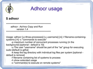 Adhocr usage
$ adhocr
*************************************************
     adhocr : Ad-hoc Copy and Run
           version 1.4
*************************************************

Usage: adhocr [-p #max-processes] [-u username] [-k] -f filename-containing-
systems [-h] -c "commands to execute"
     -p maximum number of concurrent processes running (in the
background) [optional - default is 10]
     -u The user "username" should be part of the "se" group for executing
sudo [default is gdha]
     -k keep the log directory with individual log files per system [optional -
default is remove]
     -f filename containing list of systems to process
     -h show extended usage
     -c "command(s) to execute on remote systems"
 