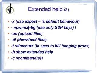 Extended help (2)

●   -x (use expect – is default behaviour)
●   - npw|-nx|-bg (use only SSH keys) !
●   -up (upload files)
●   -dl (download files)
●   -t <timeout> (in secs to kill hanging procs)
●   -h show extended help
●   -c <command(s)>
 